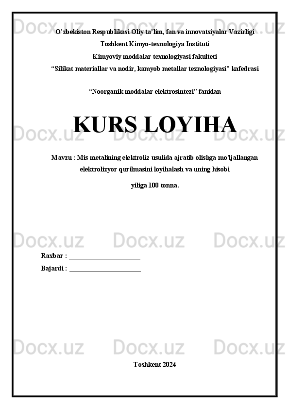 O’zbekiston Respublikasi Oliy ta’lim, fan va innovatsiyalar Vazirligi
Toshkent Kimyo-texnologiya Instituti
Kimyoviy moddalar texnologiyasi fakulteti
“Silikat materiallar va nodir, kamyob metallar texnologiyasi” kafedrasi
“Noorganik moddalar elektrosintezi” fanidan
KURS LOYIHA
Mavzu : Mis metalining elektroliz usulida ajratib olishga mo'ljallangan
elektrolizyor qurilmasini loyihalash va uning hisobi 
yiliga 100 tonna.
Raxbar : _____________________
Bajardi : _____________________
Toshkent 2024 