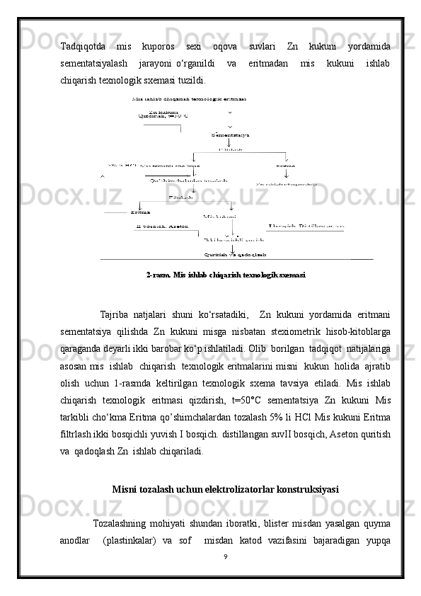 Tadqiqotda    mis    kuporos    sexi    oqova    suvlari    Zn    kukuni    yordamida
sementatsiyalash       jarayoni   o‘rganildi       va       eritmadan       mis       kukuni       ishlab
chiqarish texnologik sxemasi tuzildi.  
      
2-rasm. Mis ishlab chiqarish texnologik sxemasi
              Tajriba   natjalari   shuni   ko‘rsatadiki,     Zn   kukuni   yordamida   eritmani
sementatsiya   qilishda   Zn   kukuni   misga   nisbatan   stexiometrik   hisob-kitoblarga
qaraganda deyarli ikki barobar ko‘p ishlatiladi. Olib  borilgаn  tаdqiqot  nаtijаlаrigа
аsosаn mis  ishlаb  chiqаrish  texnologik eritmаlаrini misni  kukun  holida  ajratib
olish   uchun   1-rаsmdа   keltirilgаn   texnologik   sxemа   tаvsiya   etilаdi.   Mis   ishlab
chiqarish   texnologik   eritmasi   qizdirish,   t=50°C   sementatsiya   Zn   kukuni   Mis
tarkibli cho‘kma Eritma qo’shimchalardan tozalash 5% li HCl Mis kukuni Eritma
filtrlash ikki bosqichli yuvish I bosqich. distillangan suvII bosqich, Aseton quritish
va  qadoqlash Zn  ishlab chiqariladi.
Misni tozalash uchun elektrolizatorlar konstruksiyasi
 
                Tozalashning   mohiyati   shundan   iboratki,   blister   misdan   yasalgan   quyma
anodlar     (plastinkalar)   va   sof     misdan   katod   vazifasini   bajaradigan   yupqa
9 