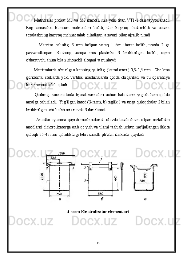            Matritsalar prokat M1 va M2 markali mis yoki titan VT1-1 dan tayyorlanadi.
Eng   samaralisi   titanium   matritsalari   bo'lib,   ular   ko'proq   chidamlilik   va   bazani
tozalashning kamroq mehnat talab qiladigan jarayoni bilan ajralib turadi. 
            Matritsa   qalinligi   3   mm   bo'lgan   varaq   1   dan   iborat   bo'lib,   novda   2   ga
payvandlangan.   Rodning   uchiga   mis   plastinka   3   biriktirilgan   bo'lib,   oqim
o'tkazuvchi shina bilan ishonchli aloqani ta'minlaydi.
       Matritsalarda o'stirilgan konning qalinligi (katod asosi) 0,5-0,6 mm.  Cho'kma
gorizontal stollarda yoki vertikal mashinalarda qo'lda chiqariladi va bu operatsiya
ko'p mehnat talab qiladi .
          Qadimgi   korxonalarda   tijorat   vannalari   uchun   katodlarni   yig'ish   ham   qo'lda
amalga oshiriladi.  Yig ilgan katod (3-rasm, b) taglik 1 va unga quloqchalar 2 bilanʻ
biriktirilgan ichi bo sh mis novda 3 dan iborat.	
ʻ
             Anodlar aylanma quyish mashinalarida olovda tozalashdan o'tgan metalldan
anodlarni elektrolizatorga osib qo'yish va ularni tashish uchun mo'ljallangan ikkita
quloqli 35-45 mm qalinlikdagi tekis shaklli plitalar shaklida quyiladi.
         
            
4 rasm-Elektrolizator elementlari
11 