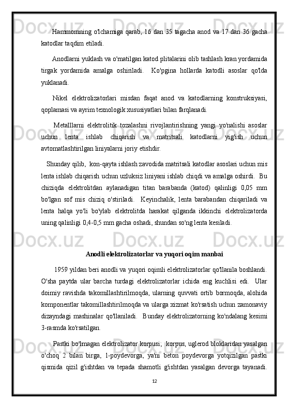          Hammomning o'lchamiga qarab, 16 dan 35 tagacha anod va 17 dan 36 gacha
katodlar taqdim etiladi.
      Anodlarni yuklash va o'rnatilgan katod plitalarini olib tashlash kran yordamida
tirgak   yordamida   amalga   oshiriladi.     Ko'pgina   hollarda   katodli   asoslar   qo'lda
yuklanadi.
      Nikel   elektrolizatorlari   misdan   faqat   anod   va   katodlarning   konstruksiyasi,
qoplamasi va ayrim texnologik xususiyatlari bilan farqlanadi.
        Metalllarni   elektrolitik   tozalashni   rivojlantirishning   yangi   yo'nalishi   asoslar
uchun   lenta   ishlab   chiqarish   va   matritsali   katodlarni   yig'ish   uchun
avtomatlashtirilgan liniyalarni joriy etishdir.
   Shunday qilib,  kon-qayta ishlash zavodida matritsali katodlar asoslari uchun mis
lenta ishlab chiqarish uchun uzluksiz liniyani ishlab chiqdi va amalga oshirdi.  Bu
chiziqda   elektrolitdan   aylanadigan   titan   barabanda   (katod)   qalinligi   0,05   mm
bo'lgan   sof   mis   chiziq   o'stiriladi.     Keyinchalik,   lenta   barabandan   chiqariladi   va
lenta   halqa   yo'li   bo'ylab   elektrolitda   harakat   qilganda   ikkinchi   elektrolizatorda
uning qalinligi 0,4-0,5 mm gacha oshadi, shundan so'ng lenta kesiladi.
Anodli elektrolizatorlar va yuqori oqim manbai
       1959 yildan beri anodli va yuqori oqimli elektrolizatorlar qo'llanila boshlandi.
O'sha   paytda   ular   barcha   turdagi   elektrolizatorlar   ichida   eng   kuchlisi   edi.     Ular
doimiy   ravishda   takomillashtirilmoqda,   ularning   quvvati   ortib   bormoqda,   alohida
komponentlar takomillashtirilmoqda va ularga xizmat ko'rsatish uchun zamonaviy
dizayndagi   mashinalar   qo'llaniladi.     Bunday   elektrolizatorning   ko'ndalang   kesimi
3-rasmda ko'rsatilgan.
       Pastki bo'lmagan elektrolizator korpusi;  korpus, uglerod bloklaridan yasalgan
o'choq   2   bilan   birga,   1-poydevorga,   ya'ni   beton   poydevorga   yotqizilgan   pastki
qismida   qizil   g'ishtdan   va   tepada   shamotli   g'ishtdan   yasalgan   devorga   tayanadi.
12 