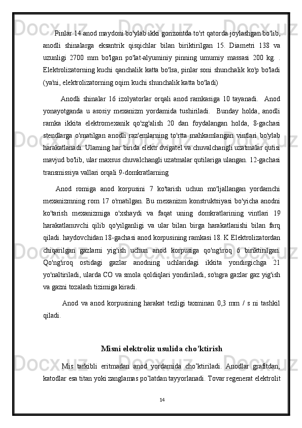       Pinlar 14 anod maydoni bo'ylab ikki gorizontda to'rt qatorda joylashgan bo'lib,
anodli   shinalarga   eksantrik   qisqichlar   bilan   biriktirilgan   15.   Diametri   138   va
uzunligi   2700   mm   bo'lgan   po'lat-alyuminiy   pinning   umumiy   massasi   200   kg.   .
Elektrolizatorning kuchi qanchalik katta bo'lsa, pinlar soni shunchalik ko'p bo'ladi
(ya'ni, elektrolizatorning oqim kuchi shunchalik katta bo'ladi)
            Anodli   shinalar   16   izolyatorlar   orqali   anod   ramkasiga   10   tayanadi.     Anod
yonayotganda   u   asosiy   mexanizm   yordamida   tushiriladi.     Bunday   holda,   anodli
ramka   ikkita   elektromexanik   qo'zg'alish   20   dan   foydalangan   holda,   8-gachasi
stendlarga   o'rnatilgan   anodli   raz'emlarning   to'rtta   mahkamlangan   vintlari   bo'ylab
harakatlanadi. Ularning har birida elektr dvigatel va chuvalchangli uzatmalar qutisi
mavjud bo'lib, ular maxsus chuvalchangli uzatmalar qutilariga ulangan. 12-gachasi
transmissiya vallari orqali 9-domkratlarning 
      Anod   romiga   anod   korpusini   7   ko'tarish   uchun   mo'ljallangan   yordamchi
mexanizmning   rom   17   o'rnatilgan.   Bu   mexanizm   konstruktsiyasi   bo'yicha   anodni
ko'tarish   mexanizmiga   o'xshaydi   va   faqat   uning   domkratlarining   vintlari   19
harakatlanuvchi   qilib   qo'yilganligi   va   ular   bilan   birga   harakatlanishi   bilan   farq
qiladi. haydovchidan 18-gachasi anod korpusining ramkasi 18. K Elektrolizatordan
chiqarilgan   gazlarni   yig'ish   uchun   anod   korpusiga   qo'ng'iroq   6   biriktirilgan.
Qo'ng'iroq   ostidagi   gazlar   anodning   uchlaridagi   ikkita   yondirgichga   21
yo'naltiriladi, ularda CO va smola qoldiqlari yondiriladi, so'ngra gazlar gaz yig'ish
va gazni tozalash tizimiga kiradi.
              Anod   va   anod   korpusining   harakat   tezligi   taxminan   0,3   mm   /   s   ni   tashkil
qiladi.
Misni elektroliz usulida cho’ktirish
          Mis   tarkibli   eritmadan   anod   yordamida   cho’ktiriladi.   Anodlar   grafitdan,
katodlar esa titan yoki zanglamas po’latdan tayyorlanadi. Tovar regenerat elektrolit
14 