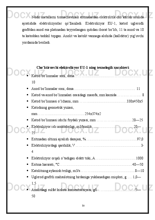           Nodir metallarni tiomachevinali eritmalardan elektrolitik cho’ktirish usulida
ajratishda   elektrolizyorlar   qo’llaniladi.   Elektrolizyor   EU-1,   katod   uglerodli
grafitdan anod esa platinadan tayyorlangan qutidan iborat bo’lib, 11 ta anod va 10
ta katoddan tashkil topgan. Anolit va katolit vannaga alohida (kallektor) yig’uvchi
yordamida beriladi.
Cho’ktiruvchi elektrolizyor EU-1 ning texnologik xarakteri:
 Katod bo’linmalar soni, dona………............................………..................... 
10
 Anod bo’linmalar soni, dona.................................................................... 11
 Katod va anod bo’linmalari orasidagi masofa, mm kamida……..………..... 8
 Katod bo’linmasi o’lchami, mm ……............................................330x450x5
 Katodning geometrik yuzasi, 
mm………........................................254x374x2
 Katod bo’linmasi ishchi foydali yuzasi, mm ……………...................20—25
 Elektrolizyor ish unumdorligi, m3/kunlik……......................................20—
25
 Eritmadan oltinni ajralish darajasi, %........................................................97,0
 Elektrolizyordagi qarshilik, V……………....................................................3-
4
 Elektrolizyor orqali o’tadigan elektr toki, А….........................................1000
 Eritma harorati, °С……........................................................................40—50
 Katolitning aylanish tezligi, m3/s………................................................8—10
 Uglerod grafitli mahsulotning birdaniga yuklanadigan miqdori, g….. 1,0—
1,5
 Anolitdagi sulfat kislota konsentratsiyasi, g/l……..................................5—
50
16 