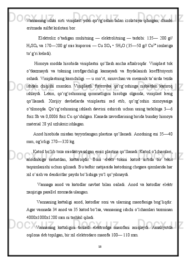 Vannaning   ichki   sirti   viniplast   yoki   qo‘rg‘oshin   bilan   izolatsiya   qilingan,   chunki
eritmada sulfat kislotasi bor.
              Elektroliz   o‘tadigan   muhitning   —   elektrolitning   —   tarkibi:   135—   200   g//
H
2 SO
4  va 170—200 g/ mis kuporosi — Cu SO
4  • 5H
2 O (35—50 g// Cu 2+
 ionlariga
to‘g‘ri keladi).
          Himoya   modda  hisobida   viniplastni   qo‘llash   ancha   afzalroqdir.  Viniplast   tok
o‘tkazmaydi   va   tokning   isrofgarchiligi   kamayadi   va   foydalanish   koeffitsiyenti
oshadi. Viniplastning kamchiligi — u mo‘rt, sinuvchan va mexanik ta’sirda tezda
ishdan   chiqishi   mumkin.   Viniplastli   futerovka   qo‘rg‘oshinga   nisbatdan   kamroq
ishlaydi.   Lekin,   qo‘rg‘oshinning   qimmatligini   hisobga   olganda,   viniplast   keng
qo‘llanadi.   Xorijiy   davlatlarda   viniplastni   rad   etib,   qo‘rg‘oshin   ximoyasiga
o‘tilmoqda.   Qo‘rg‘oshinning   ishlash   davrini   oshirish   uchun   uning   tarkibiga   3—6
foiz Sb va 0,0006 foiz Cu qo‘shilgan. Kanada zavodlarining birida bunday himoya
material 28 yil uzluksiz ishlagan.
         Anod hisobida misdan tayyorlangan plastina qo‘llanadi. Anodning eni 35—40
mm, og‘irligi 270—320 kg.
      Katod bo‘lib toza misdan yasalgan ensiz plastina qo‘llanadi. Katod o‘lchamlari,
anodnikiga   nisbatdan,   kattaroqdir.   Buni   elektr   tokini   katod   sirtida   bir   tekis
taqsimlanishi uchun qilinadi. Bu tadbir natijasida katodning chegara qismlarida har
xil o‘sish va dendiritlar paydo bo‘lishiga yo‘l qo‘yilmaydi.
          Vannaga   anod   va   katodlar   navbat   bilan   osiladi.   Anod   va   katodlar   elektr
zanjiriga parallel sxemada ulangan.
            Vannaning   kattaligi   anod,   katodlar   soni   va   ularning   masofasiga   bog‘liqdir.
Agar vannada 34 anod va 35 katod bo‘lsa, vannaning ishchi o‘lchamlari taxminan
4000x1000x1200 mm ni tashkil qiladi.
        Vannaning   kattaligini   tanlash   elektrodga   masofani   aniqlaydi.   Amaliyotda
oqilona deb topilgan, bir xil elektrodaro masofa 100— 110 mm.
18 