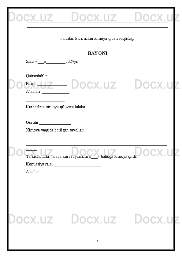 __________________________________________________________________
__________________________________________________________________
_____
Fanidan kurs ishini ximoya qilish vaqtidagi
BAYONI
Sana «___»_________2024yil
Qatnashdilar:
Raisi: ______________
A’zolari:_____________
__________________
Kurs ishini ximoya qiluvchi talaba
_________________________________
Guruhi _______________
Ximoya vaqtida berilgan savollar:
__________________________________________________________________
__________________________________________________________________
_____
Ta’kidlandiki, talaba kurs loyihasini «___» bahoga ximoya qildi.
Komissiya raisi ______________________
A’zolar _____________________________
_____________________________
1 