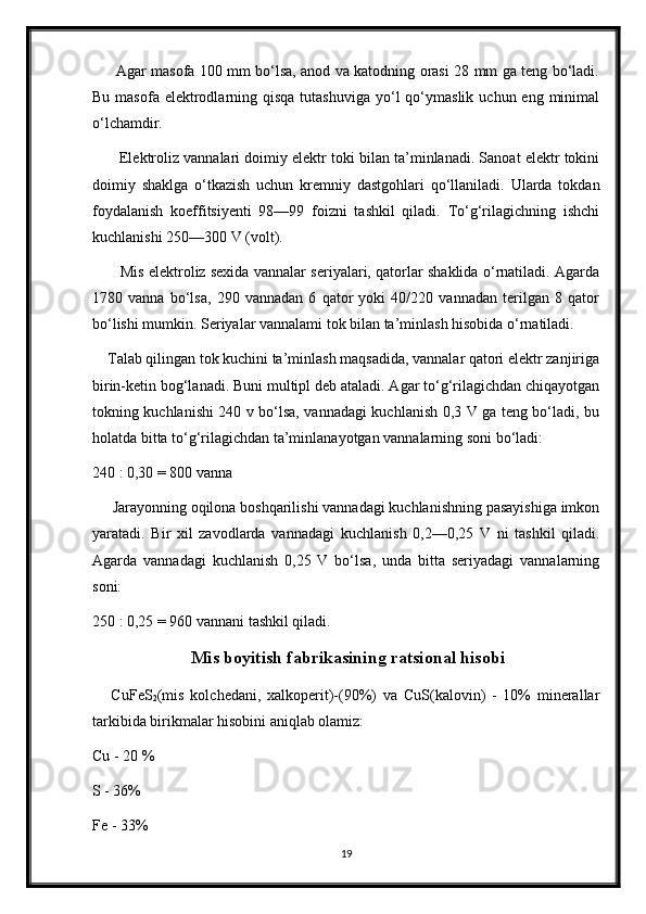          Agar masofa 100 mm bo‘lsa, anod va katodning orasi 28 mm ga teng bo‘ladi.
Bu  masofa  elektrodlarning qisqa  tutashuviga   yo‘l   qo‘ymaslik  uchun  eng minimal
o‘lchamdir.
       Elektroliz vannalari doimiy elektr toki bilan ta’minlanadi. Sanoat elektr tokini
doimiy   shaklga   o‘tkazish   uchun   kremniy   dastgohlari   qo‘llaniladi.   Ularda   tokdan
foydalanish   koeffitsiyenti   98—99   foizni   tashkil   qiladi.   To‘g‘rilagichning   ishchi
kuchlanishi 250—300 V (volt).
           Mis elektroliz sexida vannalar seriyalari, qatorlar shaklida o‘rnatiladi. Agarda
1780   vanna   bo‘lsa,   290   vannadan   6   qator   yoki   40/220   vannadan   terilgan   8   qator
bo‘lishi mumkin. Seriyalar vannalami tok bilan ta’minlash hisobida o‘rnatiladi.
    Talab qilingan tok kuchini ta’minlash maqsadida, vannalar qatori elektr zanjiriga
birin-ketin bog‘lanadi. Buni multipl deb ataladi. Agar to‘g‘rilagichdan chiqayotgan
tokning kuchlanishi 240 v bo‘lsa, vannadagi kuchlanish 0,3 V ga teng bo‘ladi, bu
holatda bitta to‘g‘rilagichdan ta’minlanayotgan vannalarning soni bo‘ladi:  
240 : 0,30 = 800 vanna
     Jarayonning oqilona boshqarilishi vannadagi kuchlanishning pasayishiga imkon
yaratadi.   Bir   xil   zavodlarda   vannadagi   kuchla nish   0,2—0,25   V   ni   tashkil   qiladi.
Agarda   vannadagi   kuchlanish   0,25   V   bo‘lsa,   unda   bitta   seriyadagi   vannalarning
soni:
250 : 0,25 = 960 vannani tashkil qiladi.
  Mis boyitish fabrikasining ratsional hisobi
      CuFeS
2 (mis   kolchedani,   xalkoperit)-(90%)   va   CuS(kalovin)   -   10%   minerallar
tarkibida birikmalar hisobini aniqlab olamiz: 
Cu - 20 % 
S - 36%
Fe - 33%
19 