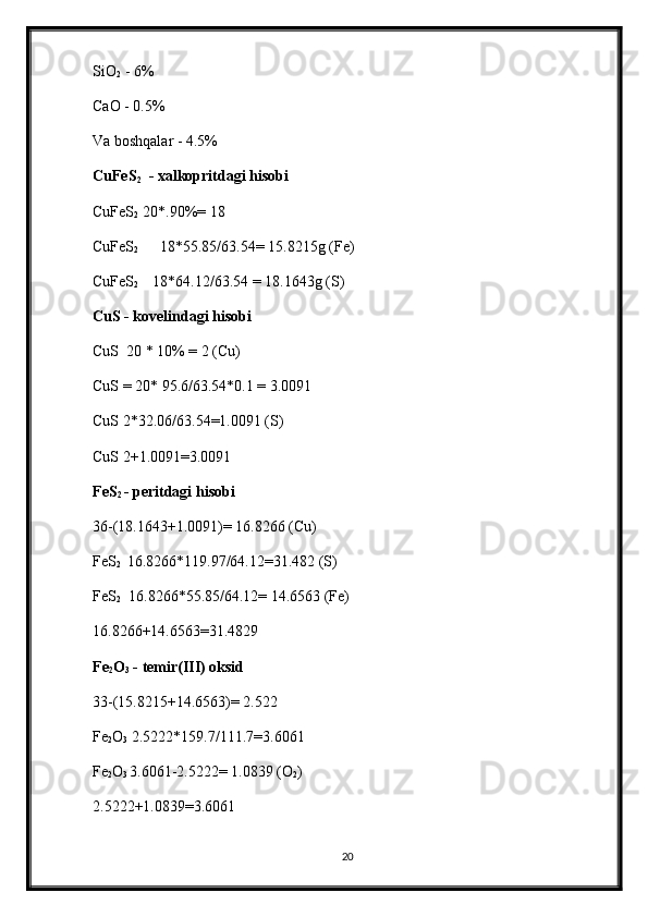 SiO
2  - 6%
CaO - 0.5%
Va boshqalar - 4.5%
CuFeS
2   - xalkopritdagi hisobi
CuFeS
2   20*.90%= 18
CuFeS
2       18*55.85/63.54= 15.8215g (Fe)
CuFeS
2      18*64.12/63.54 = 18.1643g (S)
CuS - kovelindagi hisobi
CuS  20 * 10% = 2 (Cu)
CuS = 20* 95.6/63.54*0.1 = 3.0091
CuS 2*32.06/63.54=1.0091 (S)
CuS 2+1.0091=3.0091
FeS
2  - peritdagi hisobi
36-(18.1643+1.0091)= 16.8266 (Cu)
FeS
2   16.8266*119.97/64.12=31.482 (S)
FeS
2   16.8266*55.85/64.12= 14.6563 (Fe)
16.8266+14.6563=31.4829
Fe
2 O
3  - temir(III) oksid
33-(15.8215+14.6563)= 2.522
Fe
2 O
3  2.5222*159.7/111.7=3.6061
Fe
2 O
3  3.6061-2.5222= 1.0839 (O
2 )
2.5222+1.0839=3.6061
20 