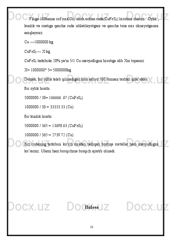     Yiliga 100tonna sof mis(Cu) olish uchun ruda(CuFeS
2 ) hisobini olamiz . Oylik ,
kunlik   va   soatiga   qancha   ruda   ishlatilayotgani   va   qancha   toza   mis   olinayotganini
aniqlaymiz.
Cu —1000000 kg
CuFeS
2  — X kg.
CuFeS
2  tarkibida 20% ya'ni 5/1 Cu mavjudligini hisobga olib Xni topamiz
X= 1000000* 5= 5000000kg
Demak, bir yillik talab qilinadigan hom ashyo 500 tonnani tashkil qilar ekan. 
Bir oylik hisobi
5000000 / 30= 166666. 67 (CuFeS
2 )
1000000 / 30 = 33333.33 (Cu)
Bir kunlik hisobi 
5000000 / 365 = 13698.63 (CuFeS
2 )
1000000 / 365 = 2739.72 (Cu) 
Biz   rudaning   tarkibini   ko’rib   misdan   tashqari   boshqa   metallar   ham   mavjudligini
ko’ramiz. Ularni ham bosqichma bosqich ajratib olinadi.
Hulosa
21 