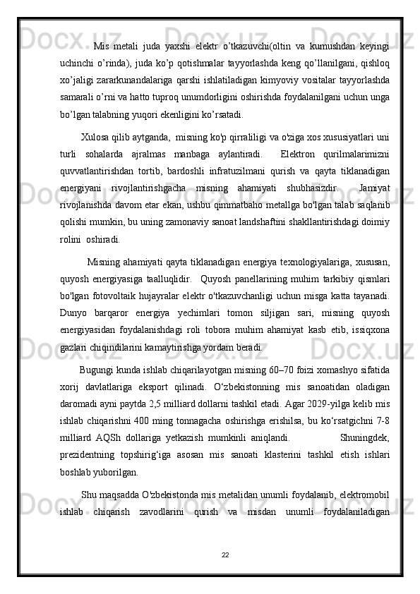               Mis   metali   juda   yaxshi   elektr   o’tkazuvchi(oltin   va   kumushdan   keyingi
uchinchi   o’rinda),  juda  ko’p  qotishmalar   tayyorlashda   keng  qo’llanilgani,  qishloq
xo’jaligi  zararkunandalariga  qarshi  ishlatiladigan   kimyoviy  vositalar   tayyorlashda
samarali o’rni va hatto tuproq unumdorligini oshirishda foydalanilgani uchun unga
bo’lgan talabning yuqori ekenligini ko’rsatadi. 
        Xulosa qilib aytganda,  misning ko'p qirraliligi va o'ziga xos xususiyatlari uni
turli   sohalarda   ajralmas   manbaga   aylantiradi.     Elektron   qurilmalarimizni
quvvatlantirishdan   tortib,   bardoshli   infratuzilmani   qurish   va   qayta   tiklanadigan
energiyani   rivojlantirishgacha   misning   ahamiyati   shubhasizdir.     Jamiyat
rivojlanishda davom etar ekan, ushbu qimmatbaho metallga bo'lgan talab saqlanib
qolishi mumkin, bu uning zamonaviy sanoat landshaftini shakllantirishdagi doimiy
rolini  oshiradi.
               Misning ahamiyati  qayta tiklanadigan energiya texnologiyalariga, xususan,
quyosh   energiyasiga   taalluqlidir.     Quyosh   panellarining   muhim   tarkibiy   qismlari
bo'lgan fotovoltaik  hujayralar  elektr  o'tkazuvchanligi  uchun  misga  katta tayanadi.
Dunyo   barqaror   energiya   yechimlari   tomon   siljigan   sari,   misning   quyosh
energiyasidan   foydalanishdagi   roli   tobora   muhim   ahamiyat   kasb   etib,   issiqxona
gazlari chiqindilarini kamaytirishga yordam beradi.
       Bugungi kunda ishlab chiqarilayotgan misning 60–70 foizi xomashyo sifatida
xorij   davlatlariga   eksport   qilinadi.   O‘zbekistonning   mis   sanoatidan   oladigan
daromadi ayni paytda 2,5 milliard dollarni tashkil etadi. Agar 2029-yilga kelib mis
ishlab chiqarishni  400 ming tonnagacha  oshirishga erishilsa,  bu ko‘rsatgichni  7-8
milliard   AQSh   dollariga   yetkazish   mumkinli   aniqlandi.                     Shuningdek,
prezidentning   topshirig‘iga   asosan   mis   sanoati   klasterini   tashkil   etish   ishlari
boshlab yuborilgan. 
             Shu maqsadda O'zbekistonda mis metalidan unumli foydalanib, elektromobil
ishlab   chiqarish   zavodlarini   qurish   va   misdan   unumli   foydalaniladigan
22 