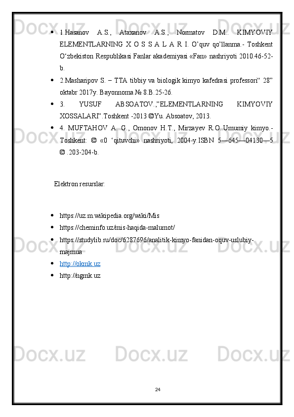  1.Hasanov   A.S.,   Ataxanov   А.S.,   Normatov   D.M..   KIMYOVIY
ЕLEMENTLARNING   X   O   S   S   A   L   A   R   I.   O’quv   qo’llanma.-   Toshkеnt
O‘zbеkiston Rеspublikasi Fanlar akadеmiyasi «Fan» nashriyoti 2010.46-52-
b.
 2.Masharipov S. − TTA tibbiy va biologik kimyo kafedrasi  professori“ 28”
oktabr 2017y. Bayonnoma № 8.B.25-26.
 3.   YUSUF   ABSOATOV.,”ELEMENTLARNING   KIMYOVIY
XOSSALARI”.Toshkent -2013 ©Yu. Absoatov, 2013.
 4.   MUFTAHOV   A.   G.,   Omonov   H.T.,   Mirzayev   R.O..Umumiy   kimyo.-
Toshkent:   ©   «0   ‘qituvchi»   nashriyoti,   2004-y.ISBN   5—645—04130—5
© .203-204-b.
       Elektron resurslar:
 https://uz.m.wikipedia.org/wiki/Mis
 https://cheminfo.uz/mis-haqida-malumot/
 https://studylib.ru/doc/6287696/analitik-kimyo-fanidan-oquv-uslubiy-
majmua
 http://okmk.uz   
 http://ngmk.uz
24 
