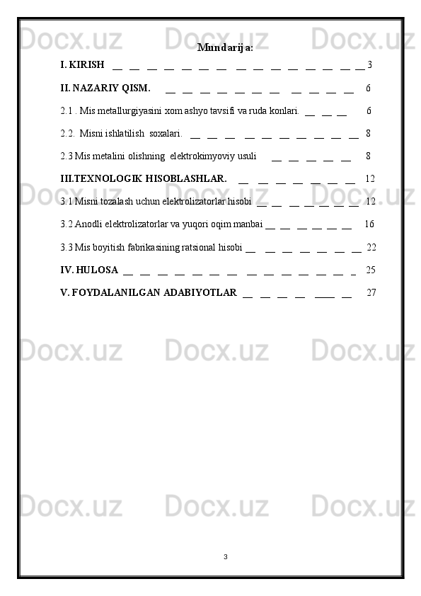 Mundarija:
I. KIRISH   __   __   __   __   __   __   __    __   __   __   __   __   __   __  __  3
II. NAZARIY QISM.      __   __   __   __   __   __   __     __   __   __   __      6
2.1 . Mis metallurgiyasini xom ashyo tavsifi va ruda konlari.  __   __  __        6
2.2.  Misni ishlatilish  soxalari.   __   __   __    __   __   __   __   __   __   __   8 
2.3 Mis metalini olishning  elektrokimyoviy usuli      __   __   __   __   __      8
III.TEXNOLOGIK HISOBLASHLAR. __    __   __   __   __   __   __     12
3.1 Misni tozalash uchun elektrolizatorlar hisobi  __  __   __  __  __  __  __   12
3 . 2 Anodli elektrolizatorlar va yuqori oqim manbai __  __   __  __  __  __     16
3.3 Mis boyitish fabrikasining ratsional hisobi __    __   __   __   __   __   __  22
IV. HULOSA   __   __   __   __   __   __   __    __   __   __   __   __   __   _    25
V. FOYDALANILGAN ADABIYOTLAR   __   __   __   __    ____   __      27
3 