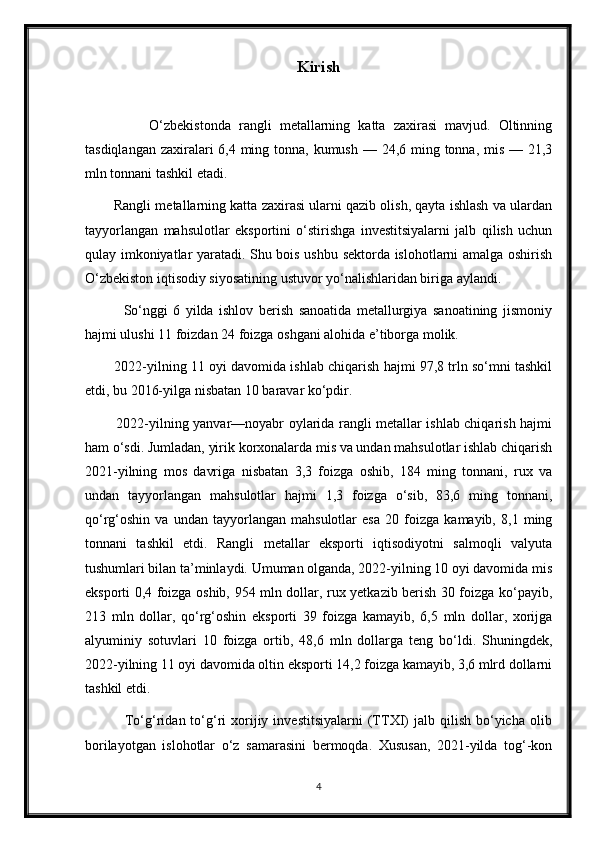 Kirish
                O‘zbekistonda   rangli   metallarning   katta   zaxirasi   mavjud.   Oltinning
tasdiqlangan zaxiralari 6,4 ming tonna, kumush — 24,6 ming tonna, mis — 21,3
mln tonnani tashkil etadi. 
        Rangli metallarning katta zaxirasi ularni qazib olish, qayta ishlash va ulardan
tayyorlangan   mahsulotlar   eksportini   o‘stirishga   investitsiyalarni   jalb   qilish   uchun
qulay imkoniyatlar yaratadi. Shu bois ushbu sektorda islohotlarni amalga oshirish
O‘zbekiston iqtisodiy siyosatining ustuvor yo‘nalishlaridan biriga aylandi.
              So‘nggi   6   yilda   ishlov   berish   sanoatida   metallurgiya   sanoatining   jismoniy
hajmi ulushi 11 foizdan 24 foizga oshgani alohida e’tiborga molik. 
        2022-yilning 11 oyi davomida ishlab chiqarish hajmi 97,8 trln so‘mni tashkil
etdi, bu 2016-yilga nisbatan 10 baravar ko‘pdir.
             2022-yilning yanvar—noyabr oylarida rangli metallar ishlab chiqarish hajmi
ham o‘sdi. Jumladan, yirik korxonalarda mis va undan mahsulotlar ishlab chiqarish
2021-yilning   mos   davriga   nisbatan   3,3   foizga   oshib,   184   ming   tonnani,   rux   va
undan   tayyorlangan   mahsulotlar   hajmi   1,3   foizga   o‘sib,   83,6   ming   tonnani,
qo‘rg‘oshin   va   undan   tayyorlangan   mahsulotlar   esa   20   foizga   kamayib,   8,1   ming
tonnani   tashkil   etdi.   Rangli   metallar   eksporti   iqtisodiyotni   salmoqli   valyuta
tushumlari bilan ta’minlaydi. Umuman olganda, 2022-yilning 10 oyi davomida mis
eksporti 0,4 foizga oshib, 954 mln dollar, rux yetkazib berish 30 foizga ko‘payib,
213   mln   dollar,   qo‘rg‘oshin   eksporti   39   foizga   kamayib,   6,5   mln   dollar,   xorijga
alyuminiy   sotuvlari   10   foizga   ortib,   48,6   mln   dollarga   teng   bo‘ldi.   Shuningdek,
2022-yilning 11 oyi davomida oltin eksporti 14,2 foizga kamayib, 3,6 mlrd dollarni
tashkil etdi.
                To‘g‘ridan  to‘g‘ri   xorijiy  investitsiyalarni   (TTXI)  jalb  qilish   bo‘yicha  olib
borilayotgan   islohotlar   o‘z   samarasini   bermoqda.   Xususan,   2021-yilda   tog‘-kon
4 