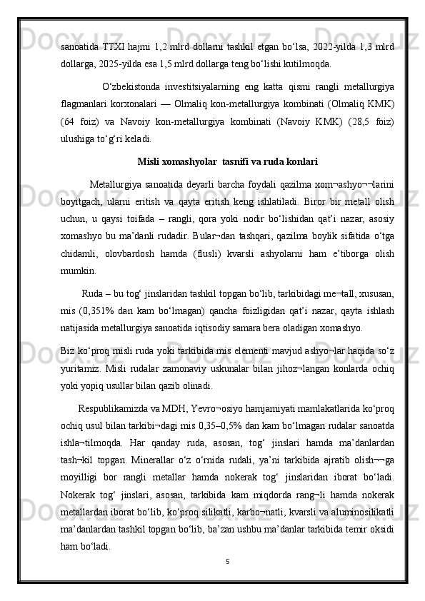 sanoatida TTXI hajmi  1,2 mlrd dollarni tashkil  etgan bo‘lsa, 2022-yilda 1,3 mlrd
dollarga, 2025-yilda esa 1,5 mlrd dollarga teng bo‘lishi kutilmoqda. 
                O‘zbekistonda   investitsiyalarning   eng   katta   qismi   rangli   metallurgiya
flagmanlari   korxonalari   —   Olmaliq   kon-metallurgiya   kombinati   (Olmaliq   KMK)
(64   foiz)   va   Navoiy   kon-metallurgiya   kombinati   (Navoiy   KMK)   (28,5   foiz)
ulushiga to‘g‘ri keladi.
Misli xomashyolar  tasnifi va ruda konlari
                Metallurgiya   sanoatida   deyarli   barcha   foydali   qazilma   xom¬ashyo¬¬larini
boyitgach,   ularni   eritish   va   qayta   eritish   keng   ishlatiladi.   Biror   bir   metall   olish
uchun,   u   qaysi   toifada   –   rangli,   qora   yoki   nodir   bo‘lishidan   qat’i   nazar,   asosiy
xomashyo   bu  ma’danli   rudadir.  Bular¬dan   tashqari,   qazilma  boylik   sifatida  o‘tga
chidamli,   olovbardosh   hamda   (flusli)   kvarsli   ashyolarni   ham   e’tiborga   olish
mumkin.
        Ruda – bu tog‘ jinslaridan tashkil topgan bo‘lib, tarkibidagi me¬tall, xususan,
mis   (0,351%   dan   kam   bo‘lmagan)   qancha   foizligidan   qat’i   nazar,   qayta   ishlash
natijasida metallurgiya sanoatida iqtisodiy samara bera oladigan xomashyo.
Biz ko‘proq misli ruda yoki tarkibida mis elementi mavjud ashyo¬lar haqida so‘z
yuritamiz.   Misli   rudalar   zamonaviy   uskunalar   bilan   jihoz¬langan   konlarda   ochiq
yoki yopiq usullar bilan qazib olinadi.
       Respublikamizda va MDH, Yevro¬osiyo hamjamiyati mamlakatlarida ko‘proq
ochiq usul bilan tarkibi¬dagi mis 0,35–0,5% dan kam bo‘lmagan rudalar sanoatda
ishla¬tilmoqda.   Har   qanday   ruda,   asosan,   tog‘   jinslari   hamda   ma’danlardan
tash¬kil   topgan.   Minerallar   o‘z   o‘rnida   rudali,   ya’ni   tarkibida   ajratib   olish¬¬ga
moyilligi   bor   rangli   metallar   hamda   nokerak   tog‘   jinslaridan   iborat   bo‘ladi.
Nokerak   tog‘   jinslari,   asosan,   tarkibida   kam   miqdorda   rang¬li   hamda   nokerak
metallardan iborat bo‘lib, ko‘proq silikatli, karbo¬natli, kvarsli va aluminosilikatli
ma’danlardan tashkil topgan bo‘lib, ba’zan ushbu ma’danlar tarkibida temir oksidi
ham bo‘ladi.
5 