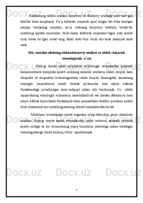               Rudalarning   tarkibi,   asosan,   kimyoviy   va   fizikaviy   usullarga   asos¬lan¬gan
tahlillar  bilan aniqlanadi. Ko‘p hollarda, yuqorida qayd etilgan tah¬lillar  kutilgan
natijani   bermasligi   mumkin,   ya’ni   rudaning   kimyoviy   tarkibini   bilsak-da,
metalning   qanday   minerallar,   birik¬malar   tarkibida   mujassam¬ligini   yoki   ajratib
olish   kerak   bo‘lgan   metal¬ning   fazali   tarki¬bini   bilish   alo¬hida   ahamiyat   kasb
etadi.
Mis  metalini olishning elektrokimyoviy usullari va ishlab chiqarish
texnologiyada  o’rni
                Hozirgi   kunda   jahon   miqyosida   technologik   eritmalardan   qimmatli
komponentlarni kompleks ajratib olishning samarali usullarini ishlab chiqish, kam
chiqindili   va   chiqindisiz   technologiyalarni   ishlab   chiqish,   shuningdek,   sanoatning
texnogen   chiqindilarini   metall   olishda   qo'shimcha   hom   ashyo   sifatida
foydalanishga   yo'naltirilgan   ilmiy-tadqiqot   ishlari   olib   borilmoqda.   Cu     ishlab
chiqarishning  texnologik   echimlarini   zararsizlantirish   wa  ulardan   ikkilamchi   hom
ashyo sifatida keyinchalik foydalanish bilan qimmatbaho tarkibiy qismlarni ajratib
olish muammosi mis metallurgiyasining dolzarb masalalaridan biridir. 
                 Metallarni  eritmalardan  ajratib olgandan so'ng  ikkinchisi  qayta ishlatilishi
mumkin.   Hozirgi   vaqtda   sanoat   eritmalaridan,   metal   ionlarini,   samarali   ravishda
ajratib   olishga   va   suv   ta'minotining   yopiq   tizimlarini   yaratishga   imkon   beradigan
texnologiyalarga tobora ko'proq e'tibor  qaratilmoqda. 
6 