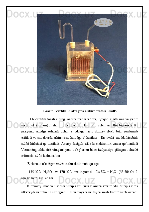                       
1-rasm. Vertikal diafragma elektrolizatori  J2605
              Elektrolitik  tozalashning    asosiy  maqsadi  toza,    yuqori   sifatli   mis  va  yarim
mahsulot  ( shlam) olishdir.  Shlamda oltin, kumush,  selen va tellur túplanadi. Bu
jarayonni   amalga   oshirish   uchun   anoddagi   misni   doimiy   elektr   toki   yordamida
eritiladi va shu davrda erkin misni katodga o’tkaziladi.   Erituvchi  modda hisobida
sulfat kislotasi  qo’llaniladi. Asosiy dastgoh sifatida elektrolitik vanna qo’llaniladi
Vannaning ichki sirti viniplast yoki qo’rg’oshin bilan izolyatsiya qilingan , chunki
eritmada sulfat kislotasi bor.  
       Elektroliz o’tadigan muhit elektrolitik muhitga ega:
           135-200/    H
2 SO
4    va 170-200/ mis kuporasi  - Сu SO
4   * H
2 O   (35-50/ Сu 2 +
ionlariga to’g’ri keladi.
      Kimyoviy  modda hisobida viniplastni qullash ancha afzalroqdir. Viniplast tok
utkazaydi va tokning isrofgarchiligi kamayadi va foydalanish koeffitsienti oshadi.
7 