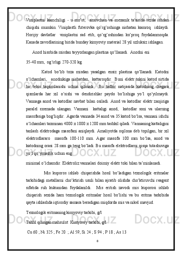 Viniplastni   kamchiligi   -   u   mo’rt,     sinuvchan   va   mexanik   ta'sirida   tezda   ishdan
chiqishi   mumkin.   Viniplastli   futerovka   qo’rg’oshinga   nisbatan   kamroq     ishlaydi.
Horijiy   davlatlar     viniplastni   rad   etib,   qo’rg’oshindan   ko’proq   foydalanmoqda.
Kanada zavodlarining birida bunday kimyoviy material 28 yil uzluksiz ishlagan.
      Anod hisobida misdan tayyorlangan plastina qo llanadi.  Anodni eni ʻ
35-40 mm,  og irligi 270-320 kg. 	
ʻ
              Katod   bo lib   toza   misdan   yasalgan   ensiz   plastina   qo llanadi.   Katodni	
ʻ ʻ
o’lchamlari,     anodnikiga nisbatdan,   kattaroqdir.   Buni  elektr  tokini  katod sirtida
bir   tekis   taqsimlanishi   uchun   qilinadi.     Bu   tadbir   natijasida   katodning   chegara
qismlarda   har   xil   o sishi   va   dendirishlar   paydo   bo lishiga   yo l   qo’yilmaydi.	
ʻ ʻ ʻ
Vannaga  anod  va katodlar  navbat  bilan  osiladi.  Anod va  katodlar  elektr  zanjiriga
paralel   sxemada   ulangan.   Vannani     kattaligi   anod,     katodlar   soni   va   ularning
masofasiga bog liqdir.  Agarda vannada 34 anod va 35 katod bo lsa, vannani ishchi	
ʻ ʻ
o lchamlari taxminan 4000 x 1000 x 1200 mm tashkil qiladi. Vannaning kattaligini	
ʻ
tanlash   elektrodaga   masofani   aniqlaydi.   Amaliyotda   oqilona   deb   topilgan,   bir   xil
elektrodlararo     masofa   100-110   mm.   Agar   masofa   100   mm   bo lsa,   anod   va	
ʻ
katodning orasi 28 mm ga teng bo ladi. Bu masofa elektrodlarni qisqa tutashuviga	
ʻ
yo l qo ymaslik uchun eng	
ʻ ʻ
minimal o lchamdir. Elektroliz vannalari doimiy elektr toki bilan ta minlanadi.	
ʻ ʼ
                    Mis   kuporos   ishlab   chiqarishda   hosil   bo‘ladigan   texnologik   eritmalar
tarkibidagi   metallarni   cho‘ktirish   usuli   bilan   ajratib   olishda   cho‘ktiruvchi   reagent
sifatida   ruh   kukunidan   foydalanildi.     Mis   eritish   zavodi   mis   kuporosi   ishlab
chiqarish   sexida   ham   texnologik   eritmalar   hosil   bo‘lishi   va   bu   eritma   tarkibida
qayta ishlashda iqtisodiy samara beradigan miqdorda mis va nikel mavjud.
Texnologik eritmaning kimyoviy tarkibi, g/l
Tahlil qilingan mahsulot  Kimyoviy tarkibi, g/l
 Cu 60 ; Ni 325 ; Fe 20  ; Al 59; Si 24 ; S 94 ; P 18 ; As 13
8 