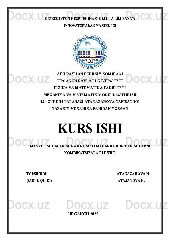 O‘	ZBEK	ISTON RES	PUBL	IKAS	I OL	IY TA’LIM FAN 	VA 	
INNOVATSIYALAR 	VA	ZI	RL	IG	I	
ABU RAYHON BERUNIY NOMIDAGI
URGA	NCH	 DAVLA	T UNI	VERS	IT	ETI	
FIZIKA VA MATEMATIKA FAKULTETI	
MEXANIKA VA MATEMATIK MODELLASHTIRISH 	
231-GURUHI TALABASI ATANAZAROVA NAFISANING 	
NAZARIY MEXANIKA FANIDAN YOZGAN	
KURS	 	I	S	HI	
MAVZU: 	ISHQALANISHGA EGA SISTEMALARDA BOG’LANISHLARNI	
KOMBINATSIYALASH USULI.	
TOPSHIRDI:	                                                                  ATANAZAROVA N.    	
QABUL QILDI:                                                                        ATAJANOVA R.             
                                           URGANCH-2025 