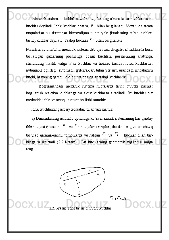          Mexanik sistemani tashkil etuvchi nuqtalarning o`zaro ta’sir kuchlari ichki
kuchlar deyiladi. Ichki kuchlar, odatda,    bilan belgilanadi. Mexanik sistema
nuqtalariga   bu   sistemaga   kirmaydigan   nuqta   yoki   jismlarning   ta’sir   kuchlari
tashqi kuchlar deyiladi. Tashqi kuchlar    bilan belgilanadi.
Masalan, avtomabilni mexanik sistema deb qarasak, dvigatel silindrlarida hosil
bo`ladigan   gazlarning   porshenga   bosim   kuchlari,   porshenning   shatunga,
shatunning   tirsakli   valga   ta’sir   kuchlari   va   hokazo   kuchlar   ichki   kuchlardir;
avtomabil og`irligi, avtomabil g`ildiraklari bilan yer sirti orasidagi ishqalanish
kuchi, havoning qarshilik kuchi va boshqalar tashqi kuchlardir. 
          Bog`lanishdagi   mexanik   sistema   nuqtalarga   ta’sir   etuvchi   kuchlar
bog`lanish   reaksiya   kuchlariga   va   aktiv   kuchlarga   ajratiladi.   Bu   kuchlar   o`z
navbatida ichki va tashqi kuchlar bo`lishi mumkin. 
     Ichki kuchlarning asosiy xossalari bilan tanishamiz. 
     a) Dinamikaning uchinchi qonuniga ko`ra mexanik sistemaning har qanday
ikki nuqtasi (masalan     va     nuqtalari) miqdor jihatdan teng va bir chiziq
bo`ylab   qarama-qarshi   tomonlarga   yo`nalgan     va         kuchlar   bilan   bir-
biriga   ta’sir   etadi   (2.2.1-rasm)   .   Bu   kuchlarning   geometrik   yig`indisi   nolga
teng.
                               + =0  
                       2.2.1-rasm Teng ta’sir qiluvchi kuchlar 