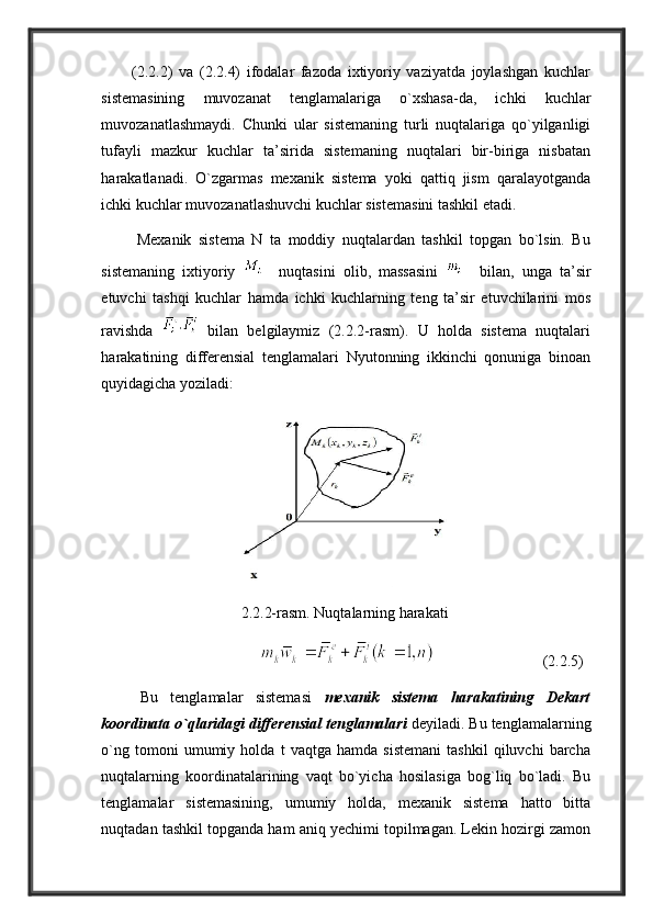           (2.2.2)   va   (2.2.4)   ifodalar   fazoda   ixtiyoriy   vaziyatda   joylashgan   kuchlar
sistemasining   muvozanat   tenglamalariga   o`xshasa-da,   ichki   kuchlar
muvozanatlashmaydi.   Chunki   ular   sistemaning   turli   nuqtalariga   qo`yilganligi
tufayli   mazkur   kuchlar   ta’sirida   sistemaning   nuqtalari   bir-biriga   nisbatan
harakatlanadi.   O`zgarmas   mexanik   sistema   yoki   qattiq   jism   qaralayotganda
ichki kuchlar muvozanatlashuvchi kuchlar sistemasini tashkil etadi.
          Mexanik   sistema   N   ta   moddiy   nuqtalardan   tashkil   topgan   bo`lsin.   Bu
sistemaning   ixtiyoriy       nuqtasini   olib,   massasini       bilan,   unga   ta’sir
etuvchi   tashqi   kuchlar   hamda   ichki   kuchlarning   teng   ta’sir   etuvchilarini   mos
ravishda     bilan   belgilaymiz   (2.2.2-rasm).   U   holda   sistema   nuqtalari
harakatining   differensial   tenglamalari   Nyutonning   ikkinchi   qonuniga   binoan
quyidagicha yoziladi:
      2.2.2-rasm. Nuqtalarning harakati
                                                            (2.2.5)
Bu   tenglamalar   sistemasi   mexanik   sistema   harakatining   Dekart
koordinata o`qlaridagi differensial tenglamalari  deyiladi. Bu tenglamalarning
o`ng   tomoni   umumiy   holda   t   vaqtga   hamda   sistemani   tashkil   qiluvchi   barcha
nuqtalarning   koordinatalarining   vaqt   bo`yicha   hosilasiga   bog`liq   bo`ladi.   Bu
tenglamalar   sistemasining,   umumiy   holda,   mexanik   sistema   hatto   bitta
nuqtadan tashkil topganda ham aniq yechimi topilmagan. Lekin hozirgi zamon 