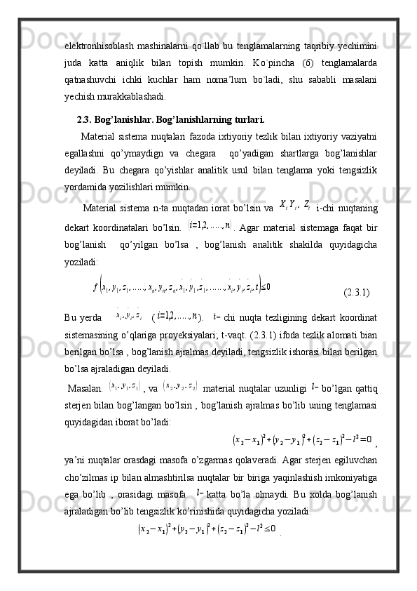 elektronhisoblash   mashinalarni   qo`llab   bu   tenglamalarning   taqribiy   yechimini
juda   katta   aniqlik   bilan   topish   mumkin.   Ko`pincha   (6)   tenglamalarda
qatnashuvchi   ichki   kuchlar   ham   noma’lum   bo`ladi,   shu   sababli   masalani
yechish murakkablashadi.
      2.3. Bog’lanishlar. Bog’lanishlarning turlari.
         Material  sistema  nuqtalari  fazoda ixtiyoriy tezlik bilan ixtiyoriy vaziyatni
egallashni   qo’ymaydign   va   chegara     qo’yadigan   shartlarga   bog’lanishlar
deyiladi.   Bu   chegara   qo’yishlar   analitik   usul   bilan   tenglama   yoki   tengsizlik
yordamida yozilishlari mumkin.
          Material   sistema   n-ta   nuqtadan   iorat   bo’lsin   va  ΧiΥi,Ζi   i-chi   nuqtaning
dekart   koordinatalari   bo’lsin.  	
(i=1,2	,.....,n) .   Agar   material   sistemaga   faqat   bir
bog’lanish     qo’yilgan   bo’lsa   ,   bog’lanish   analitik   shakilda   quyidagicha
yoziladi:
           	
f(x1,y1,z1,.....,xn,yn,zn,x1
.
,y
.
1,z
.
1,......,x
.
i,y
.
i,z
.
i,t)≤0                             (2.3.1)
Bu   yerda      	
x
.
i,y
.
i,z
.
i     (	i=1,2	,.....,n ).    	i− chi   nuqta   tezligining   dekart   koordinat
sistemasining o’qlariga proyeksiyalari; t-vaqt. (2.3.1) ifoda tezlik alomati bian
berilgan bo’lsa , bog’lanish ajralmas deyiladi, tengsizlik ishorasi bilan berilgan
bo’lsa ajraladigan deyiladi.
  Masalan.  	
(x1,y1,z1) , va  	(x2,y2,z2)   material  nuqtalar  uzunligi  	l− bo’lgan qattiq
sterjen bilan bog’langan bo’lsin , bog’lanish ajralmas bo’lib uning tenglamasi
quyidagidan iborat bo’ladi:
                                                             	
(x2−	x1)2+(y2−	y1)2+(z2−	z1)2−	l2=	0 ,
ya’ni nuqtalar orasdagi masofa o’zgarmas qolaveradi. Agar sterjen egiluvchan
cho’zilmas ip bilan almashtirilsa nuqtalar bir biriga yaqinlashish imkoniyatiga
ega   bo’lib   ,   orasidagi   masofa    	
l− katta   bo’la   olmaydi.   Bu   xolda   bog’lanish
ajraladigan bo’lib tengsizlik ko’rinishida quyidagicha yoziladi.
                             	
(x2−	x1)2+(y2−	y1)2+(z2−	z1)2−	l2≤	0 . 