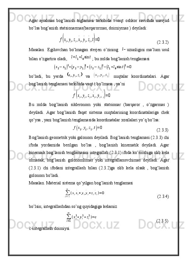 Agar   ajralmas   bog’lanish   tnglamasi   tarkibida   t-vaqt   oshkor   ravishda   mavjud
bo’lsa bog’anish statsionarmas(barqarormas, doimiymas ) deyiladi:
                           f(xi,yi,zi,x
.
i,y
.
i,z
.
i,t)=0                                                    (2.3.2)
Masalan     Egiluvchan   bo’lmagan   sterjen   o’zining    	
l− uzunligini   ma’lum   usul
bilan o’zgartira oladi,   	
l=	l1+l0sin	t ; bu xolda bog’lanish tenglamasi
                      	
(x2−	x1)2+(y2−	y1)2+(z2−	z1)2−	(l1+l0sin	t)2=	0
bo’ladi,   bu   yerda  	
	 111 ,, zyx
  va  	(x2,y2,z2)   nuqtalar   koordinatalari.   Agar
bog’lanish tenglamasi tarkibida vaqt t bo’lmasa , ya’ni
                                       	
f(xi,yi,zi,x
.
i,˙yi,
.
i)=	0                                        
Bu   xolda   bog’lanish   sikleronom   yoki   statsionar   (barqaror   ,   o’zgarmas   )
deyiladi.   Agar   bog’lanish   faqat   sistema   nuqtalarining   koordinatalariga   chek
qo’ysa , yani bog’lanish tenglamasida koordinatalar xosilalari yo’q bo’lsa:
                                       	
f(xi,yi,zi,t)=	0                                               (2.3.3)
Bog’lanish geometrik yoki galonom deyiladi. Bog’lanish tenglamasi (2.3.3) chi
ifoda   yordamida   berilgan   bo’lsa   ,   bog’lanish   kinematik   deyiladi.   Agar
kinemaik bog’lanish tenglamasini integrallab,(2.3.1) ifoda ko’rinshiga olib kela
olmasak,   bog’lanish   golonomlimas   yoki   integrallanuvchimas   deyiladi.   Agar
(2.3.1)   chi   ifodani   integrallash   bilan   (2.3.2)ga   olib   kela   olsak   ,   bog’lanish
golonom bo’ladi.
Masalan.   Material sistema qo’yilgan bog’lanish tenglamasi
                                	
∑i=1
m	
(xix
.
i+	yiy
.
i+ziz
.
i)=	0
                                                (2.3.4)
bo’lsin; integrallashdan so’ng quyidagiga kelamiz
                                 	
∑i=1
m	
(xi2+yi2+zi2)=	c                                                      (2.3.5)
c-integrallash doimiysi.  
