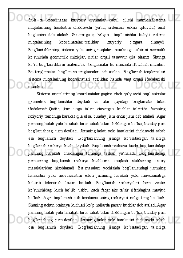 3n-k   ta   koordinatlar   ixtiyoriy   qiymatlar   qabul   qilishi   mumkin.Sistema
nuqtalarining   harakatini   cheklovchi   (ya’ni,   sistemani   erksiz   qiluvchi)   omil
bog'lanish   deb   ataladi.   Sistemaga   qo`yilgan     bog‘lanishlar   tufayli   sistema
nuqtalarining   koordinatalari,tezliklar   ixtiyoriy   o`zgara   olmaydi.
Bog’lanishlarning   sistema   yoki   uning   nuqtalari   harakatiga   ta’sirini   sxematik
ko`rinishda   geometrik   chiziqlar,   sirtlar   orqali   tasavvur   qila   olamiz.   Shunga
ko’ra   bog’lanishlarni   matematik     tenglamalar   ko‘rinishida   ifodalash   mumkin.
Bu   tenglamalar     bog’lanish   tenglamalari   deb   ataladi.   Bog’lanish   tenglamalari
sistema   nuqtalarining   koordinatlari,   tezliklari   hamda   vaqt   orqali   ifodalanishi
mumkin. 
          Sistema   nuqtalarining   koordinatalarigagina   chek   qo‘yuvchi   bog‘lanishlar
geometrik   bog’lanishlar   deyiladi   va   ular   quyidagi   tenglamalar   bilan
ifodalanadi:Qattiq   jism   unga   ta’sir   etayotgan   kuchlar   ta’sirida   fazoning
ixtiyoriy tomoniga harakat qila olsa, bunday jism erkin jism deb ataladi. Agar
jismning holati yoki harakati biror sabab bilan cheklangan bo‘lsa, bunday jism
bog‘lanishdagi jism deyiladi. Jismning holati yoki harakatini cheklovchi sabab
esa   bog‘lanish   deyiladi.   Bog‘lanishning   jismga   ko‘rsatadigan   ta’siriga
bog‘lanish   reaksiya   kuchi   deyiladi.   Bog‘lanish   reaksiya   kuchi   bog‘lanishdagi
jismning   harakati   cheklangan   tomonga   teskari   yo‘naladi.   Bog‘lanishdagi
jismlarning   bog‘lanish   reaksiya   kuchlarini   aniqlash   statikaning   asosiy
masalalaridan   hisoblanadi.   Bu   masalani   yechishda   bog‘lanishdagi   jismning
harakatini   yoki   muvozanatini   erkin   jismning   harakati   yoki   muvozanatiga
keltirib   tekshirish   lozim   bo’ladi.   Bog’lanish   reaksiyalari   ham   vektor
ko’rinishidagi   kuch   bo’lib,   ushbu   kuch   faqat   aks   ta’sir   sifatidagina   mavjud
bo’ladi.   Agar   bog’lanish   olib   tashlansa   uning   reaksiyasi   nolga   teng   bo   ‘ladi.
Shuning uchun reaksiya kuchlari ko’p hollarda passiv kuchlar deb ataladi. Agar
jismning holati yoki harakati biror sabab bilan cheklangan bo‘lsa, bunday jism
bog‘lanishdagi jism deyiladi. Jismning holati yoki harakatini cheklovchi sabab
esa   bog‘lanish   deyiladi.   Bog‘lanishning   jismga   ko‘rsatadigan   ta’siriga 