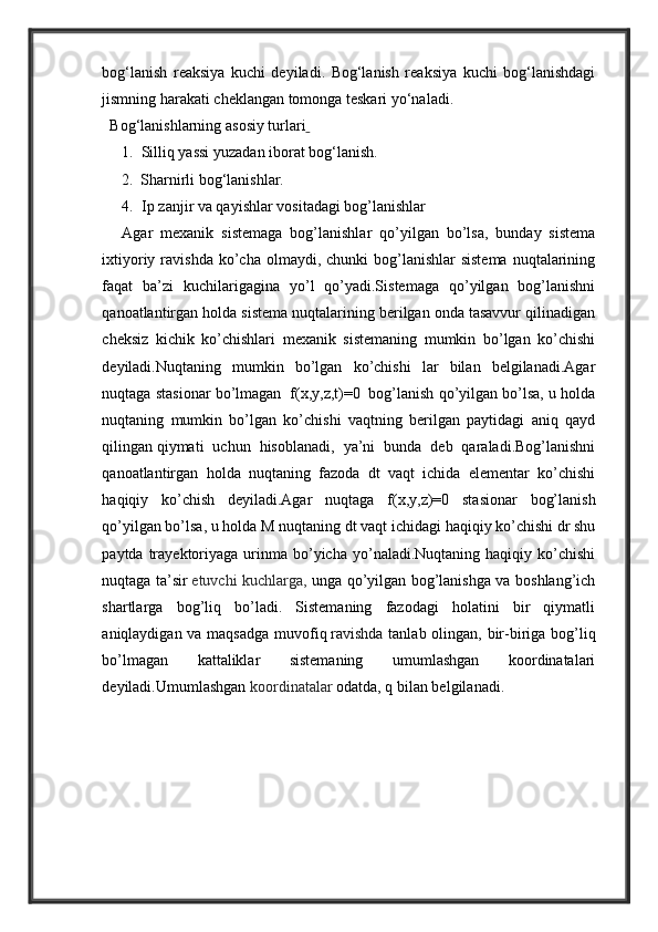 bog‘lanish   reaksiya   kuchi   deyiladi.   Bog‘lanish   reaksiya   kuchi   bog‘lanishdagi
jismning harakati cheklangan tomonga teskari yo‘naladi.
  Bog‘lanishlarning   asosiy turlari  
1. Silliq yassi yuzadan iborat bog‘lanish.
       2.  Sharnirli bog‘lanishlar.
4. Ip zanjir va qayishlar vositadagi bog’lanishlar
Agar   mexanik   sistemaga   bog’lanishlar   qo’yilgan   bo’lsa,   bunday   sistema
ixtiyoriy  ravishda  ko’cha  olmaydi, chunki   bog’lanishlar  sistema   nuqtalarining
faqat   ba’zi   kuchilarigagina   yo’l   qo’yadi.Sistemaga   qo’yilgan   bog’lanishni
qanoatlantirgan holda sistema nuqtalarining berilgan onda tasavvur qilinadigan
cheksiz   kichik   ko’chishlari   mexanik   sistemaning   mumkin   bo’lgan   ko’chishi
deyiladi.Nuqtaning   mumkin   bo’lgan   ko’chishi   lar   bilan   belgilanadi.Agar
nuqtaga stasionar bo’lmagan    f(x,y,z,t)=0    bog’lanish qo’yilgan bo’lsa, u holda
nuqtaning   mumkin   bo’lgan   ko’chishi   vaqtning   berilgan   paytidagi   aniq   qayd
qilingan   qiymati   uchun   hisoblanadi ,   ya’ni   bunda   deb   qaraladi.Bog’lanishni
qanoatlantirgan   holda   nuqtaning   fazoda   dt   vaqt   ichida   elementar   ko’chishi
haqiqiy   ko’chish   deyiladi.Agar   nuqtaga   f(x,y,z)=0   stasionar   bog’lanish
qo’yilgan bo’lsa, u holda M   nuqtaning dt vaqt ichidagi haqiqiy ko’chishi dr shu
paytda  trayektoriyaga   urinma  bo’yicha  yo’naladi.Nuqtaning  haqiqiy  ko’chishi
nuqtaga ta’sir   etuvchi kuchlarga ,   unga qo’yilgan bog’lanishga va boshlang’ich
shartlarga   bog’liq   bo’ladi.   Sistemaning   fazodagi   holatini   bir   qiymatli
aniqlaydigan va maqsadga  muvofiq   ravishda   tanlab olingan , bir-biriga bog’liq
bo’lmagan   kattaliklar   sistemaning   umumlashgan   koordinatalari
deyiladi.Umumlashgan   koordinatalar  odatda, q bilan belgilanadi.   