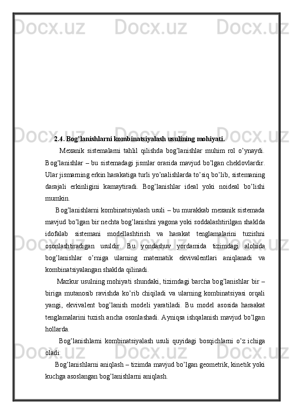      2.4. Bog’lanishlarni kombinatsiyalash usulining mohiyati.
          Mexanik   sistemalarni   tahlil   qilishda   bog’lanishlar   muhim   rol   o’ynaydi.
Bog’lanishlar – bu sistemadagi  jismlar  orasida mavjud bo’lgan cheklovlardir.
Ular jismarning erkin harakatiga turli yo’nalishlarda to’siq bo’lib, sistemaning
darajali   erkinligini   kamaytiradi.   Bog’lanishlar   ideal   yoki   noideal   bo’lishi
mumkin.
      Bog’lanishlarni kombinatsiyalash usuli – bu murakkab mexanik sistemada
mavjud bo’lgan bir nechta bog’lanishni yagona yoki soddalashtirilgan shaklda
idofalab   sistemani   modellashtirish   va   harakat   tenglamalarini   tuzishni
osonlashtiradigan   usuldir.   Bu   yondashuv   yordamida   tizimdagi   alohida
bog’lanishlar   o’rniga   ularning   matematik   ekvivalentlari   aniqlanadi   va
kombinatsiyalangan shaklda qilinadi.
         Mazkur  usulning mohiyati shundaki, tizimdagi barcha bog’lanishlar  bir –
biriga   mutanosib   ravishda   ko’rib   chiqiladi   va   ularning   kombinatsiyasi   orqali
yangi,   ekvivalent   bog’lanish   modeli   yaratiladi.   Bu   model   asosida   haraakat
tenglamalarini tuzish ancha osonlashadi. Ayniqsa ishqalanish mavjud bo’lgan
hollarda.
          Bog’lanishlarni   kombinatsiyalash   usuli   quyidagi   bosqichlarni   o’z   ichiga
oladi:
     Bog’lanishlarni aniqlash – tizimda mavjud bo’lgan geometrik, kinetik yoki
kuchga asoslangan bog’lanishlarni aniqlash. 