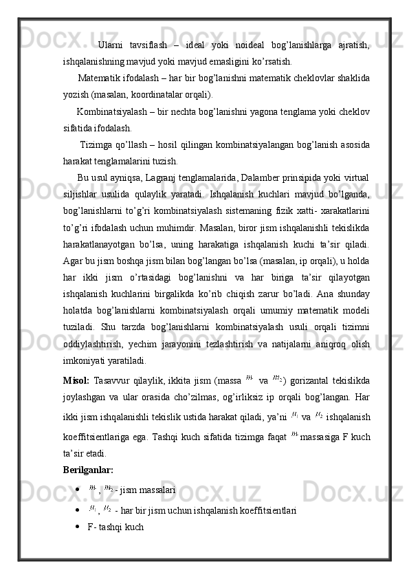           Ularni   tavsiflash   –   ideal   yoki   noideal   bog’lanishlarga   ajratish,
ishqalanishning mavjud yoki mavjud emasligini ko’rsatish.
         Matematik ifodalash – har bir bog’lanishni matematik cheklovlar shaklida
yozish (masalan, koordinatalar orqali).
     Kombinatsiyalash – bir nechta bog’lanishni yagona tenglama yoki cheklov
sifatida ifodalash.
         Tizimga qo’llash – hosil  qilingan kombinatsiyalangan bog’lanish  asosida
harakat tenglamalarini tuzish.
      Bu usul ayniqsa, Lagranj tenglamalarida, Dalamber prinsipida yoki virtual
siljishlar   usulida   qulaylik   yaratadi.   Ishqalanish   kuchlari   mavjud   bo’lganda,
bog’lanishlarni   to’g’ri   kombinatsiyalash   sistemaning   fizik   xatti-   xarakatlarini
to’g’ri ifodalash uchun muhimdir. Masalan, biror jism ishqalanishli tekislikda
harakatlanayotgan   bo’lsa,   uning   harakatiga   ishqalanish   kuchi   ta’sir   qiladi.
Agar bu jism boshqa jism bilan bog’langan bo’lsa (masalan, ip orqali), u holda
har   ikki   jism   o’rtasidagi   bog’lanishni   va   har   biriga   ta’sir   qilayotgan
ishqalanish   kuchlarini   birgalikda   ko’rib   chiqish   zarur   bo’ladi.   Ana   shunday
holatda   bog’lanishlarni   kombinatsiyalash   orqali   umumiy   matematik   modeli
tuziladi.   Shu   tarzda   bog’lanishlarni   kombinatsiyalash   usuli   orqali   tizimni
oddiylashtirish,   yechim   jarayonini   tezlashtirish   va   natijalarni   aniqroq   olish
imkoniyati yaratiladi.
Misol:   Tasavvur   qilaylik,   ikkita   jism   (massa     va   )   gorizantal   tekislikda
joylashgan   va   ular   orasida   cho’zilmas,   og’irliksiz   ip   orqali   bog’langan.   Har
ikki jism ishqalanishli tekislik ustida harakat qiladi, ya’ni   va   ishqalanish
koeffitsientlariga ega. Tashqi kuch sifatida tizimga faqat   massasiga F kuch
ta’sir etadi.
Berilganlar:
 ,   - jism massalari
 ,    - har bir jism uchun ishqalanish koeffitsientlari
 F- tashqi kuch 