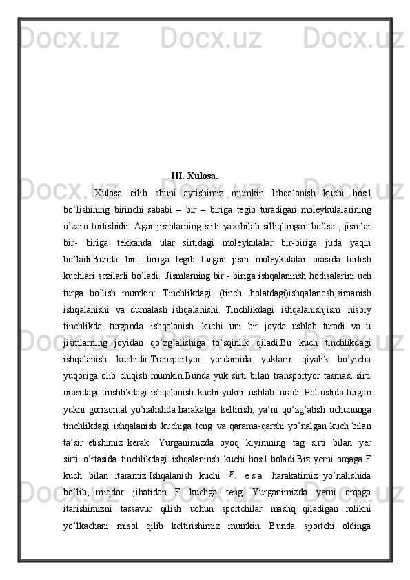                                              
                                            III. Xulosa.
          X ulos a   qilib   shuni   ay tishimiz   mumkin   I shq a l a nish   kuchi   hosil
bo ’ lishining   birinchi   s a b a bi   –   bir   –   birig a   t e gib   tur a dig a n   mol ey kul a l a rining
o ’ z a ro   tortishidir .   A g a r   jisml a rning   sirti   yax s h il a b   silliql a ng a n   bo ’ ls a   ,   jisml a r
bir -   birig a  t e kk a nd a   ul a r   sirtid a gi   mol ey kul a l a r   bir - birig a   jud a   ya qin
bo ’ l a di .Bu nd a   bir -	
  birig a   t e gib   turg a n   jism   mol ey kul a l a r   or a sid a   tortish
kuchl a ri   s e zil a rli   bo ’ l a di .	
  Jisml a rning   bir   -   birig a   ishq a l a ninsh   hodis a l a rini   uch
turg a   bo ’ lish   mumkin :   T inchlikd a gi   (tinch   hol a td a gi)ishq a l a nosh , sirp a nish
ishq a l a nishi   va	
  dum a l a sh   ishq a l a nishi .   T inc h likd a gi   ishq a l a nishjism   nisbi y
tinchlikd a   turg a nd a   ishq a l a nish   kuchi	
  uni   bir   jo y d a   ushl a b   tur a di   va   u
jisml a rning   jo y id a n   qo ’ zg ’a lishig a   to ’ sqinlik	
  qil a di .Bu   kuch   tinchlikd a gi
ishq a l a nish   kuchidir .T r a nsport y or   y ord a mid a
  y ukl a rni   qi ya lik   bo ’y ich a
y uqorig a   olib   chiqish   mumkin .B und a   y uk   sirti   bil a n	
  tr a nsport y or   t a sm a si   sirti
or a sid a gi   tinshlikd a gi   ishq a l a nish   kuchi   y ukni	
  ushl a b   tur a di .   P ol   ustid a   turg a n
y ukni   gorizont a l   y o ’ n a lishd a   h a r a k a tg a	
  k e ltirish ,   ya’ ni   qo ’ zg ’a tish   uchunung a
tinchlikd a gi   ishq a l a nish   kuchig a   t e ng   va   q a r a m a- q a rshi   y o ’ n a lg a n   kuch   bil a n
t a’ sir   e tishimiz   kerak.   Y urg a nimizd a
  o y oq   ki y imning   t a g   sirti   bil a n   ye r
sirti   o ’ rt a sid a   tinchlikd a gi   ishq a l a ninsh
  kuchi   hosil   bol a di .B iz   ye rni   orq a g a   F
kuch   bil a n   it a r a miz .I shq a l a nish   kuchi
 	Fi 	e s a   h a r a k a t i m i z   y o ’ n a l i s h i d a
b o ’li b ,   m iqd or   j i h a t i d a n   F   k u c hg a   t e ng .
  Y urg a nimizd a   ye rni   orq a g a
it a rishimizni   t a ss av ur   qilish   uchun   sportchil a r	
  m a shq   qil a dig a n   rolikni
y o ’ lk a ch a ni   misol   qilib   k e ltirishimiz   mumkin .   B und a	
  sportchi   olding a 