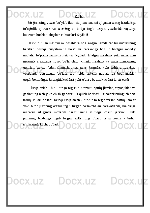 K i r i s h
     Bir jismning yuzasi bo’ylab ikkinchi jism harakat qilganda uning harakatiga
to’sqinlik   qiluvchi   va   ularning   bir-biriga   t е gib   turgan   yuzalarida   vujudga
k е luvchi kuchlar ishqalanish kuchlari d е yiladi.
          Bir-biri bilan ma’lum munosabatda bog`langan hamda har bir nuqtasining
harakati   boshqa   nuqtalarning   holati   va   harakatiga   bog`liq   bo`lgan   moddiy
nuqtalar   to`plami   mexanik   sistema   deyiladi.   Istalgan   mashina   yoki   mexanizm
mexanik   sistemaga   misol   bo`la   oladi,   chunki   mashina   va   mexanizmlarning
qismlari   bir-biri   bilan   sharnirlar,   sterjenlar,   tasmalar   yoki   tishli   g`ildiraklar
vositasida   bog`langan   bo`ladi.   Bu   holda   sistema   nuqtalariga   bog`lanishlar
orqali beriladigan taranglik kuchlari yoki o`zaro bosim kuchlari ta’sir etadi. 
            Ishqalanish   -   bir   -   biriga   tegishib   turuvchi   qattiq   jismlar,   suyuqliklar   va
gazlarning nisbiy ko chishiga qarshilik qilish hodisasi. Ishqalanishning ichki vaʻ
tashqi  xillari bo ladi.Tashqi  ishqalanish  -  bir-biriga tegib turgan qattiq jismlar	
ʻ
yoki   biror   jismning   o zaro   tegib   turgan   bo lakchalari   harakatlanib,   bir-biriga	
ʻ ʻ
nisbatan   siljiganda   mexanik   qarshilikning   vujudga   kelish   jarayoni.   Ikki
jismning   bir-biriga   tegib   turgan   sirtlarining   o zaro   ta sir   kuchi   -   tashqi	
ʻ ʼ
ishqalanish kuchi bo ladi.	
ʻ 