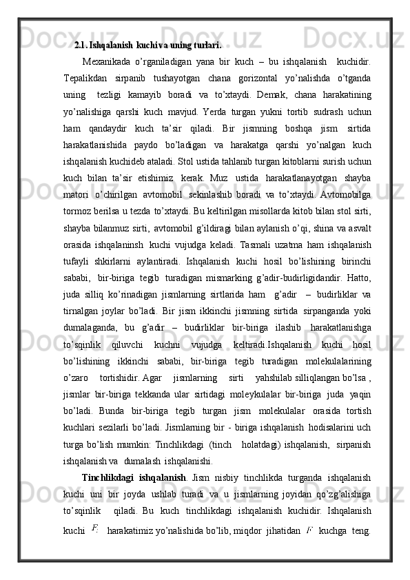     2.1. Is	hqa	lani	sh ku	chi va uning turlari	.          M e x a nik a d a   o ’ rg a nil a dig a n   ya n a   bir   kuch   –   bu   ishq a l a nish	
    kuchidir .
Te p a likd a n   sirp a nib   tush ay otg a n   ch a n a   gorizont a l   y o ’ n a lishd a
  o ’ tg a nd a
uning     t e zligi   k a m ay ib   bor a di   va   to ’ xt ay di .   De m a k ,   ch a n a	
  h a r a k a t in ing
yo ’ n a lishig a   q a rshi   kuch   m av jud .   Ye rd a   turg a n   y ukni   tortib   sudr a sh   uchun
h a m   q a nd ay dir   kuch   t a’ sir   qil a di .   B ir   jismning   boshq a   jism	
  sirtid a
h a r a k a tl a nishid a   p ay do   bo ’ l a dig a n   va   h a r a k a tg a   q a rshi   y o ’ n a lg a n	
  kuch
ishq a l a nish   kuchid e b   a t a l a di .   S tol   ustid a   t ah l a nib   turg a n   kitobl a rni   surish   uchun
kuch   bil a n   t a’ sir   e tishimiz	
  k e r a k .   Muz   ustid a   h a r a k a tl a n ay otg a n   sh ay b a
m a tori   o ’ c h irilg a n   av tomobil	
  s e kinl a shib   bor a di   va   to ’ xt ay di .   Av tomobilg a
tormoz   b e rils a   u   tezda	
  to ’ xt ay di . B u   k e ltirilg a n   misoll a rd a   kitob   bil a n   stol   sirti ,
sh ay b a   bil a nm u z   sirti ,
  av tomobil   g ’ ildir a gi   bil a n   ay l a nis h   o ’ qi ,   shin a   va   a s va lt
or a sid a   ishq a l a ninsh
  kuchi   v ujudg a   k e l a di .   Ta sm a li   uz a tm a   h a m   ishq a l a nish
tuf ay li   shkirl a rni	
  ay l a ntir a di .   I shq a l a nish   kuchi   hosil   bo ’ lis h ining   birinchi
s a b a bi ,   bir - birig a   t e gib   tur a dig a n   mismarking   g ’a dir - budirligid a ndir .   H a tto ,
jud a   silliq   ko ’ rin a dig a n   jisml a rning   sirtl a rid a   h a m     g ’a dir     –	
  budirlikl a r   va
tirn a lg a n   jo y l a r   bo ’ l a di .   B ir   jism   ikkinchi   jismning   sirtid a	
  sirp a ng a nd a   y oki
d u m a l a g a nd a,   bu   g ’a dir   –   b u dirlikl a r   bir - birig a   il a shib   h a r a k a tl a nishg a
to ’ sqinlik   qil uv c h i   kuchni   v ujudg a   k e ltir a di .I shq a l a nish	
  kuchi   hosil
bo ’ lishining   ikkinchi   s a b a bi ,   bir - birig a   t e gib   tur a dig a n	
  mol e kul a l a rining
o ’ z a ro        tortishidir . A g a r        jisml a rning        sirti       yah s h il a b   silliql a ng a n   bo ’ ls a  ,
jisml a r   bir - birig a   t e kk a nd a   ul a r   sirtid a gi   mol ey kul a l a r   bir - birig a   jud a   ya qin
bo ’ l a di .   Bu nd a   bir - birig a   t e gib   turg a n   jism   mol e kul a l a r
  or a sid a   tortish
kuchl a ri   s e zil a rli   bo ’ l a di .   Jisml a rning   bir   -   birig a   ishq a l a nish
  hodis a l a rini   uch
turg a   bo ’ lish   mumkin : T inchlikd a gi   (tinch     hol a td a gi) ishq a l a nish ,    sirp a nish
ishq a l a nish  va 	
  dum a l a sh   is h q a l a nis h i . 
          T inc h likd a gi   ishq a l a nish .   Jism   nisbi y   tinchlikd a	
  turg a nd a   ishq a l a nish
kuchi   uni   bir   jo y d a   ushl a b   tur a di   va   u   jisml a rning   jo y id a n   qo ’ zg ’a lishig a
to ’ sqinlik     qil a di .   Bu   kuch   tinchlikd a gi   ishq a l a nish
  kuchidir .   I s hq al a n i sh
k u c h i       h a r a k a t i m i z  y o ’ n a li s h i d a   bo ’ lib ,  miqdor   jih a tid a n     kuchg a   t e ng . 
