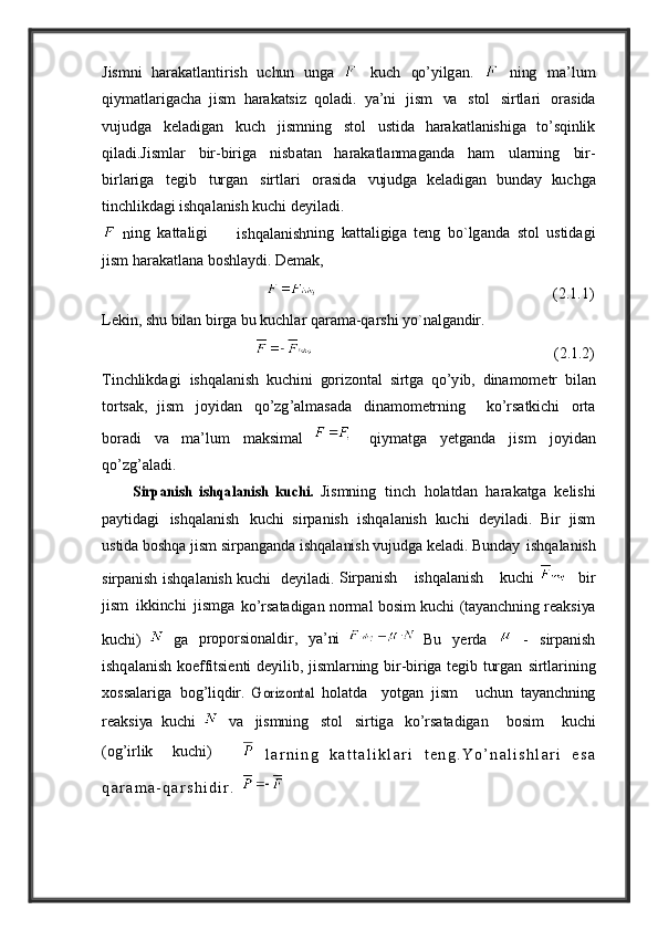 Jismni   h a r a k a tl a ntirish   uchun   ung a    kuch   qo ’y ilg a n .     ning   m a’ lum
qi y m a tl a rig a ch a   jism   h a r a k a tsiz   qol a di .   ya’ ni	
  jism   va   stol   sirtl a ri   or a sid a
v ujudg a   k e l a dig a n   kuch   jismning   stol   ustid a	
  h a r a k a tl a nishig a   to’sqinlik
qil a di . Jisml a r   bir - birig a   nisb a t a n	
  h a r a k a tl a nm a g a nd a   h a m   ul a rning   bir -
birl a rig a   t e gib   turg a n   sirtl a ri   or a sid a	
  v ujudg a   k e l a dig a n   bund ay   kuchg a
tinchlikd a gi   ishq a l a nish   kuchi   d ey il a di . 
  n ing   k a tt a ligi          
ishqalanish ning   k a tt a ligig a   t e ng   bo ` lg a nd a   stol   ustid a gi
jism   h a r a k a tl a n a   boshl ay di .   De m a k,                                            
                                                                                                          (2.1.1)
Le kin ,   shu   bil a n   birg a   bu   kuchl a r   q a r a m a- q a rshi   y o ` n a lg a ndir .
                                                                                                         (2.1 .2)
T inchlikd a gi	
  ishq a l a nish   kuchini   gorizont a l   sirtg a   qo ’y ib ,   din a mom e tr   bil a n
torts a k ,   jism
  jo y id a n   qo ’ zg ’a lm a s a d a   din a mom e trning     ko ’ rs a tkichi   orta
bor a di   va	
  m a’l u m   m a k s i m al       q iy m a t g a   ye t g a nd a   j i sm   jo y i d a n
qo ’ z g’al a d i . 
 	
          Sirpanish   ishqalanish   kuchi.  
Jismning   tinch   hol a td a n   h a r a k a tg a   k e lishi
p ay tid a gi   ishq a l a nish   kuchi   sirp a nish   ishq a l a nish   kuchi   d ey il a di .   B ir   jism
ustid a   boshq a   jism   sirp a ng a nd a   ishq a l a nish   v ujudg a   k e l a di . Bu nd ay	
  ishq a l a nish
sirp a nish   ishq a l a nish kuchi     d ey il a di .   S irp a nish       ishq a l a nish       kuchi  
    bir
jism   ikkinchi   jismg a	
 
ko ’ rs a t a dig a n   norm a l   bosim   kuchi   (t aya nc h ning   r ea ksi ya
kuchi)     g a	
  proporsion a ldir ,   ya’ ni  
  B u   ye rd a     -   sirp a nish
ishq a l a nish   ko e ffitsi e nti   d ey ilib ,	
  jisml a rning   bir - birig a   t e gib   turg a n	  sirtl a rining
xoss a l a rig a   bog’liqdir.	
  G	orizontal   hol a td a     y otg a n   jism     uchun   t aya nc h ning
r ea ksi ya   kuchi     va   jismning   stol   sirtig a	
  ko ’ rs a t a dig a n     bosim     kuchi
(og’irlik     kuchi)      
  l a r n i n g   k a t t a l i k l a r i   t e n g . Y o ’ n a l i s h l a r i   e s a
q a r a m a - q a r s h i d i r .               