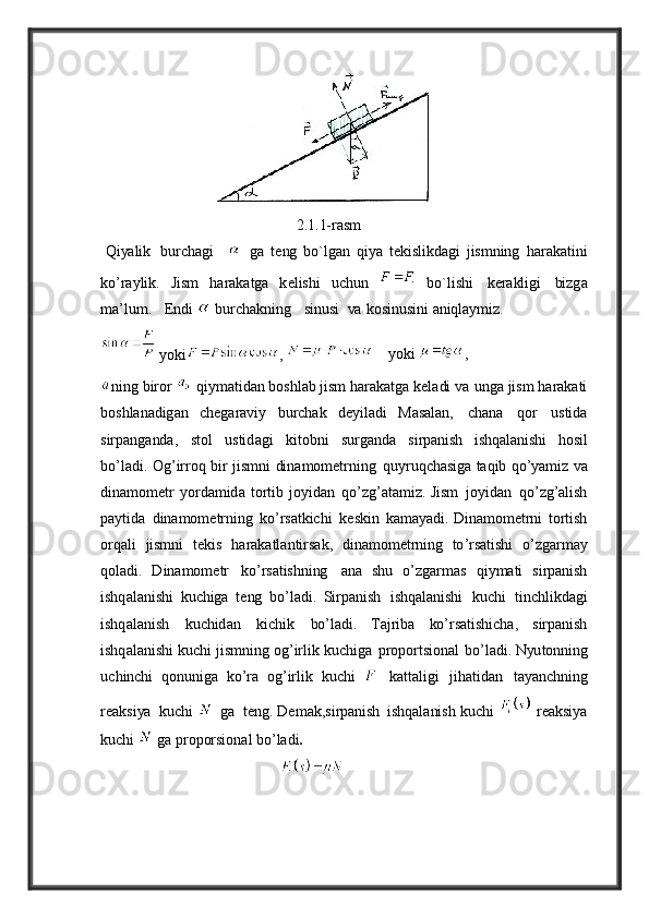                                                     2.1.1-rasm
  Q i ya lik     burch a gi          g a   t e ng   bo ` lg a n   qi ya   t e kislikd a gi   jismning   h a r a k a tini
ko’r ay lik .   Jism   h a r a k a tg a   k e lishi   uchun     b o ` lishi   k e r a kligi   bizg a
m a’ lum .      E ndi    burch a kning      sinusi     va   kosinusini   a niql ay miz.
 yoki ,      y oki  ,  
ning   biror  
  qi y m a tid a n boshl a b   jism   h a r a k a tg a   k e l a di  va 
ung a   jism   h a r a k a ti
bos h l a n a dig a n   c he g a r av i y   burch a k   d ey il a di   M a s a l a n ,   ch a n a   qor   ustid a
sirp a ng a nd a,   stol   ustid a gi   kitobni   surg a nd a	
  sirp a nish   ishq a l a nishi   hosil
bo ’ l a di .   O g ’ irroq   bir   jismni   din a mom e trning   qu y ruqch a sig a   t a qib   qo ’ya miz   va
din a mom e tr   y ord a mid a   tortib   jo y id a n	
  qo ’ zg ’a t a miz .   Jism   jo y id a n   qo ’ zg ’a lish
p ay tid a   din a mom e trning   ko ’ rs a tkichi
  keskin   k a m aya di . D in a mom e trni   tortish
orq a li   jismni   t e kis   h a r a k a tl a ntirs a k ,
  din a mom e trning   to ’ rs a tishi   o ’ zg a rm ay
qol a di .   D in a mom e tr   ko ’ rs a tishning   a n a   shu   o ’ zg a rm a s   qi y m a ti   sirp a nish
ishq a l a nishi   kuchig a   t e ng   bo ’ l a di .   S irp a nish   ishq a l a nishi   kuchi   tinchlikd a gi
ishq a l a nish   kuchid a n   kichik	
  bo ’ l a di .   Ta jrib a   ko ’ rs a tishich a ,   sirp a nish
ishq a l a nishi   kuchi   jismning   og ’ irlik   kuchig a	
  proportsion a l   bo ’ l a di . Nyu tonning
u c h inc h i   qonunig a   ko’ra   og ’ irlik   kuchi  
  k a tt a ligi   jih a tid a n   t aya nchning
r ea ksi ya   kuchi     g a   t e ng . De m a k , sirp a nish
  ishq a l a nish   kuchi     rea ksi ya
kuchi     g a   proporsion a l   bo ’ l a di . 
                                                 	
     