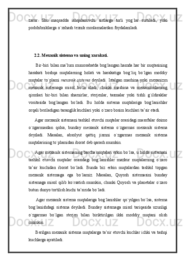 z a rur .   S hu   m a qs a dd a   is h q a l a n uv c h i   sirtl a rg a   turli   y og ` l a r   surtil a di ,   y oki
podshibnikl a rg a   o ` xsh a sh   t e xnik   mosl a m a l a rd a n   fo y d a l a niladi.
     2.2. Mexanik sistema va uning xarakati. 
         Bir-biri bilan ma’lum munosabatda bog`langan hamda har bir nuqtasining
harakati   boshqa   nuqtalarning   holati   va   harakatiga   bog`liq   bo`lgan   moddiy
nuqtalar   to`plami   mexanik   sistema   deyiladi.   Istalgan   mashina   yoki   mexanizm
mexanik   sistemaga   misol   bo`la   oladi,   chunki   mashina   va   mexanizmlarning
qismlari   bir-biri   bilan   sharnirlar,   sterjenlar,   tasmalar   yoki   tishli   g`ildiraklar
vositasida   bog`langan   bo`ladi.   Bu   holda   sistema   nuqtalariga   bog`lanishlar
orqali beriladigan taranglik kuchlari yoki o`zaro bosim kuchlari ta’sir etadi. 
     Agar mexanik sistemani tashkil etuvchi nuqtalar orasidagi masofalar doimo
o`zgarmasdan   qolsa,   bunday   mexanik   sistema   o`zgarmas   mexanik   sistema
deyiladi.   Masalan,   absolyut   qattiq   jismni   o`zgarmas   mexanik   sistema
nuqtalarining to`plamidan iborat deb qarash mumkin. 
      Agar mexanik sistemaning barcha nuqtalari erkin bo`lsa, u holda sistemani
tashkil   etuvchi   nuqtalar   orasidagi   bog`lanishlar   mazkur   nuqtalarning   o`zaro
ta’sir   kuchidan   iborat   bo`ladi.   Bunda   biz   erkin   nuqtalardan   tashkil   topgan
mexanik   sistemaga   ega   bo`lamiz.   Masalan,   Quyosh   sistemasini   bunday
sistemaga  misol  qilib ko`rsatish  mumkin, chunki  Quyosh va planetalar o`zaro
butun dunyo tortilish kuchi ta’sirida bo`ladi. 
         Agar mexanik sistema nuqtalariga bog`lanishlar  qo`yilgan bo`lsa, sistema
bog`lanishdagi   sistema   deyiladi.   Bunday   sistemaga   misol   tariqasida   uzunligi
o`zgarmas   bo`lgan   sterjen   bilan   biriktirilgan   ikki   moddiy   nuqtani   olish
mumkin.
         Berilgan mexanik sistema nuqtalarga ta’sir etuvchi kuchlar ichki va tashqi
kuchlarga ajratiladi.  