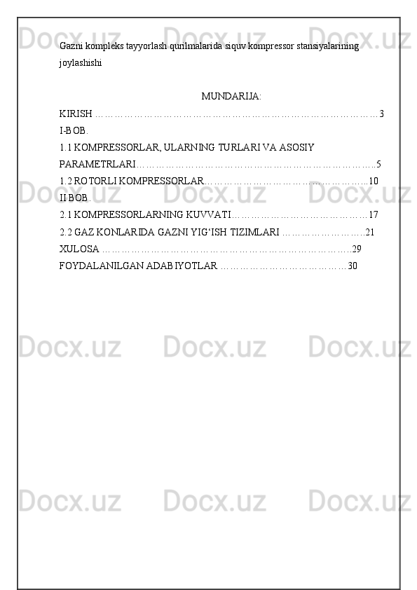 Gazni kompleks tayyorlash qurilmalarida siquv kompressor stansiyalarining 
joylashishi
                                                          MUNDARIJA:
KIRISH ……………………………………………………………………………3
I-BOB. 
1.1 KOMPRЕSSORLAR, ULARNING TURLARI VA ASOSIY 
PARAMЕTRLARI………………………………………………………………..5
1.2 ROTORLI KOMPRЕSSORLAR…………………………………………...10
II BOB. 
2.1 KOMPRЕSSORLARNING KUVVATI……………………………………17 
2.2 GAZ KONLARIDA GAZNI YIG‘ISH TIZIMLARI ……………………..21
XULOSA …………………………………………………………………..29
FOYDALANILGAN ADABIYOTLAR …………………………………30 