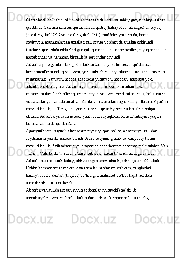 Gidrat hosil bo‘lishini oldini olish maqsadida neftli va tabiiy gaz, suv bug‘laridan 
quritiladi. Quritish maxsus qurilmalarda qattiq (kalsiy xlor, silikagel) va suyuq 
(dietilenglikol DEG va trietilenglikol TEG) moddalar yordamida, hamda 
sovituvchi mashinalardan uzatiladigan sovuq yordamida amalga oshiriladi.
Gazlarni quritishda ishlatiladigan qattiq moddalar – adsorbentlar, suyuq moddalar -
absorbentlar va hammasi birgalikda sorbentlar deyiladi.
Adsorbsiya deganda – biz gazlar tarkibidan bir yoki bir necha qo‘shimcha 
komponentlarni qattiq yutuvchi, ya’ni adsorbentlar yordamida tozalash jarayonini 
tushunamiz. Yutuvchi modda adsorbent yutiluvchi moddani adsorbat yoki 
adsorbtiv deb ataymiz. Adsorbsiya jarayonini mexanizmi adsorbsiya 
mexanizmidan farqli o‘laroq, undan suyuq yutuvchi yordamida emas, balki qattiq 
yutuvchilar yordamida amalga oshiriladi. Bu usullarning o‘zini qo‘llash me`yorlari
mavjud bo‘lib, qo‘llanganda yuqori texnik iqtisodiy samara berishi hisobga 
olinadi. Adsorbsiya usuli asosan yutiluvchi suyuqliklar konsentratsiyasi yuqori 
bo‘lmagan holda qo‘llaniladi.
Agar yutiluvchi suyuqlik konsentratsiyasi yuqori bo‘lsa, adsorbsiya usulidan 
foydalanish yaxshi samara beradi. Adsorbsiyaning fizik va kimyoviy turlari 
mavjud bo‘lib, fizik adsorbsiya jarayonida adsorbent va adsorbat molekulalari Van
– Der – Vals kuchi ta’sirida o‘zaro tortishish kuchi ta’sirida amalga oshadi.
Adsorbentlarga xlorli kalsiy, aktivlashgan temir oksidi, selikagellar ishlatiladi. 
Ushbu komponentlar mexanik va termik jihatdan mustahkam, zanglashni 
kamaytiruvchi defitsit (taqchil) bo‘lmagan mahsulot bo‘lib, faqat tezlikda 
almashtirilib turilishi kerak.
Absorbsiya usulida asosan suyuq sorbentlar (yutuvchi) qo‘shilib 
absorbsiyalanuvchi mahsulot tarkibidan turli xil komponentlar ajratishga  
