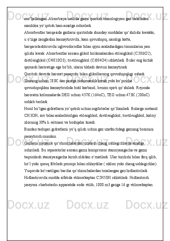 mo‘ljallangan. Absorbsiya usulida gazni quritish texnologiyasi gaz tarkibidan 
namlikni yo‘qotish ham amalga oshiriladi.
Absorbentlar tariqasida gazlarni quritishda shunday moddalar qo‘shilishi kerakki, 
u o‘ziga zanglashni kamaytiruvchi, kam qovushqoq, namligi katta, 
barqarorlashtiruvchi uglevodorodlar bilan qiyin aralashadigan tomonlarini jam 
qilishi kerak. Absorbentlar asosan glikol birikmalaridan etilenglikol (C2H6O2), 
dietilenglikol (C4H10O3), trietilenglikol (C6H4O4) ishlatiladi. Bular eng kichik 
qaynash haroratiga ega bo‘lib, ularni tiklash davrini kamaytiradi.
Quritish davrida harorat pasayishi bilan glikollarning qovushqoqligi oshadi. 
Shuning uchun 283K dan pastga tushirmaslik kerak yoki ko‘pincha 
qovushqoqlikni kamaytirishda butil karbinol, benzin spirti qo‘shiladi. Rejimda 
haroratni kolonnalarda DEG uchun 437K (164oC), TEG uchun 473K (200oC) 
ushlab turiladi.
Hosil bo‘lgan gidratlarni yo‘qotish uchun ingibitorlar qo‘llaniladi. Bularga metanol
CH3OH, suv bilan aralashtirilgan etilenglikol, dietilenglikol, trietilenglikol, kalsiy 
xlorning 30% li eritmasi va boshqalar kiradi.
Bundan tashqari gidratlarni yo‘q qilish uchun gaz uzatkichdagi gazning bosimini 
pasaytirish mumkin.
Gazlarni mexanik qo‘shimchalardan tozalash chang ushlagichlarda amalga 
oshiriladi. Bu separatorlar asosan gazni kompressor stansiyasigacha va gazni 
taqsimlash stansiyasigacha kirish oldidan o‘rnatiladi. Ular tuzilishi bilan farq qilib, 
ho‘l yoki quruq filtrlash prinsipi bilan ishlaydilar ( siklon yoki chang ushlagichlar).
Yuqorida ko‘rsatilgan barcha qo‘shimchalardan tozalangan gaz hidlantiriladi. 
Hidlantiruvchi modda sifatida etilmerkaptan C2H5SH ishlatiladi. Hidlantirish 
jarayoni «barbotash» apparatida sodir etilib, 1000 m3 gazga 16 gr etilmerkaptan  