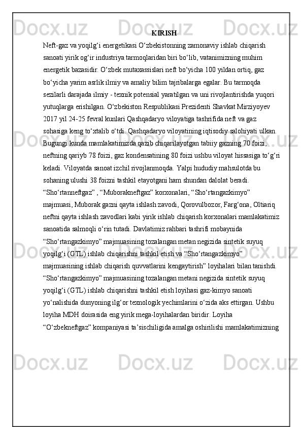                                                               KIRISH
Neft-gaz va yoqilg‘i energetikasi O‘zbekistonning zamonaviy ishlab chiqarish 
sanoati yirik og‘ir industriya tarmoqlaridan biri bo‘lib, vatanimizning muhim 
energetik bazasidir. O‘zbek mutaxassislari neft bo‘yicha 100 yildan ortiq, gaz 
bo‘yicha yarim asrlik ilmiy va amaliy bilim tajribalarga egalar. Bu tarmoqda 
sezilarli darajada ilmiy - texnik potensial yaratilgan va uni rivojlantirishda yuqori 
yutuqlarga erishilgan. O‘zbekiston Respublikasi Prezidenti Shavkat Mirziyoyev 
2017 yil 24-25 fevral kunlari Qashqadaryo viloyatiga tashrifida neft va gaz 
sohasiga keng to‘xtalib o‘tdi. Qashqadaryo viloyatining iqtisodiy salohiyati ulkan. 
Bugungi kunda mamlakatimizda qazib chiqarilayotgan tabiiy gazning 70 foizi, 
neftning qariyb 78 foizi, gaz kondensatining 80 foizi ushbu viloyat hissasiga to‘g‘ri
keladi. Viloyatda sanoat izchil rivojlanmoqda. Yalpi hududiy mahsulotda bu 
sohaning ulushi 38 foizni tashkil etayotgani ham shundan dalolat beradi. 
“Sho‘rtanneftgaz” , “Muborakneftgaz” korxonalari, “Sho‘rtangazkimyo” 
majmuasi, Muborak gazni qayta ishlash zavodi, Qorovulbozor, Farg‘ona, Oltiariq 
neftni qayta ishlash zavodlari kabi yirik ishlab chiqarish korxonalari mamlakatimiz
sanoatida salmoqli o‘rin tutadi. Davlatimiz rahbari tashrifi mobaynida 
“Sho‘rtangazkimyo” majmuasining tozalangan metan negizida sintetik suyuq 
yoqilg‘i (GTL) ishlab chiqarishni tashkil etish va “Sho‘rtangazkimyo” 
majmuasining ishlab chiqarish quvvatlarini kengaytirish” loyihalari bilan tanishdi. 
“Sho‘rtangazkimyo” majmuasining tozalangan metani negizida sintetik suyuq 
yoqilg‘i (GTL) ishlab chiqarishni tashkil etish loyihasi gaz-kimyo sanoati 
yo‘nalishida dunyoning ilg‘or texnologik yechimlarini o‘zida aks ettirgan. Ushbu 
loyiha MDH doirasida eng yirik mega-loyihalardan biridir. Loyiha 
“O‘zbekneftgaz” kompaniyasi ta’sischiligida amalga oshirilishi mamlakatimizning  