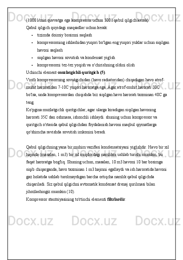 (1000 l/min quvvatga ega kompressor uchun 300 l qabul qilgich kerak).
Qabul qilgich quyidagi maqsadlar uchun kerak:
 tizimda doimiy bosimni saqlash
 kompressorning ishlashidan yuqori bo'lgan eng yuqori yuklar uchun siqilgan
havoni saqlash
 siqilgan havoni sovutish va kondensat yig'ish
 kompressorni tez-tez yoqish va o'chirishning oldini olish
Uchinchi element- muzlatgichli quritgich (5) .
Vintli kompressorning sovutgichidan (havo radiatoridan) chiqadigan havo atrof-
muhit haroratidan 7-10C yuqori haroratga ega.   Agar atrof-muhit harorati 30C 
bo'lsa, unda kompressordan chiqishda biz siqilgan havo harorati taxminan 40C ga 
teng.
Ko'pgina muzlatgichli quritgichlar, agar ularga kiradigan siqilgan havoning 
harorati 35C dan oshmasa, ishonchli ishlaydi. shuning uchun kompressor va 
quritgich o'rtasida qabul qilgichdan foydalanish havoni maqbul qiymatlarga 
qo'shimcha ravishda sovutish imkonini beradi.
Qabul qilgichning yana bir muhim vazifasi kondensatsiyani yig'ishdir.   Havo bir xil
hajmda (masalan, 1 m3) bir xil miqdordagi namlikni ushlab turishi mumkin, bu 
faqat haroratga bog'liq.   Shuning uchun, masalan, 10 m3 havoni 10 bar bosimga 
siqib chiqarganda, havo taxminan 1 m3 hajmni egallaydi va ish haroratida havoni 
gaz holatida ushlab turolmaydigan barcha ortiqcha namlik qabul qilgichda 
chiqariladi.   Siz qabul qilgichni avtomatik kondensat drenaj qurilmasi bilan 
jihozlashingiz mumkin (10).
Kompressor stantsiyasining to'rtinchi elementi   filtrlardir . 