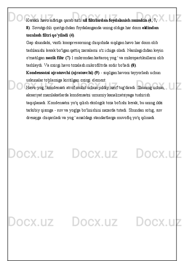 Kerakli havo sifatiga qarab turli   xil filtrlardan foydalanish mumkin (4, 7, 
8) .   Sovutgichli quritgichdan foydalanganda uning oldiga har doim   oldindan 
tozalash filtri qo'yiladi (4) .
Gap shundaki, vintli kompressorning chiqishida siqilgan havo har doim olib 
tashlanishi kerak bo'lgan qattiq zarralarni o'z ichiga oladi.   Namlagichdan keyin 
o'rnatilgan   nozik filtr (7)   1 mikrondan kattaroq yog ' va mikropartikullarni olib 
tashlaydi.   Va oxirgi havo tozalash mikrofiltrda sodir bo'ladi   (8) .
Kondensatni ajratuvchi (ajratuvchi) (9)   - siqilgan havoni tayyorlash uchun 
uskunalar to'plamiga kiritilgan oxirgi element.
Havo-yog ' kondensati atrof-muhit uchun jiddiy xavf tug'diradi.   Shuning uchun, 
aksariyat mamlakatlarda kondensatni umumiy kanalizatsiyaga tushirish 
taqiqlanadi.   Kondensatni yo'q qilish ekologik toza bo'lishi kerak, bu uning ikki 
tarkibiy qismga - suv va yog'ga bo'linishini nazarda tutadi.   Shundan so'ng, suv 
drenajga chiqariladi va yog ' amaldagi standartlarga muvofiq yo'q qilinadi.   