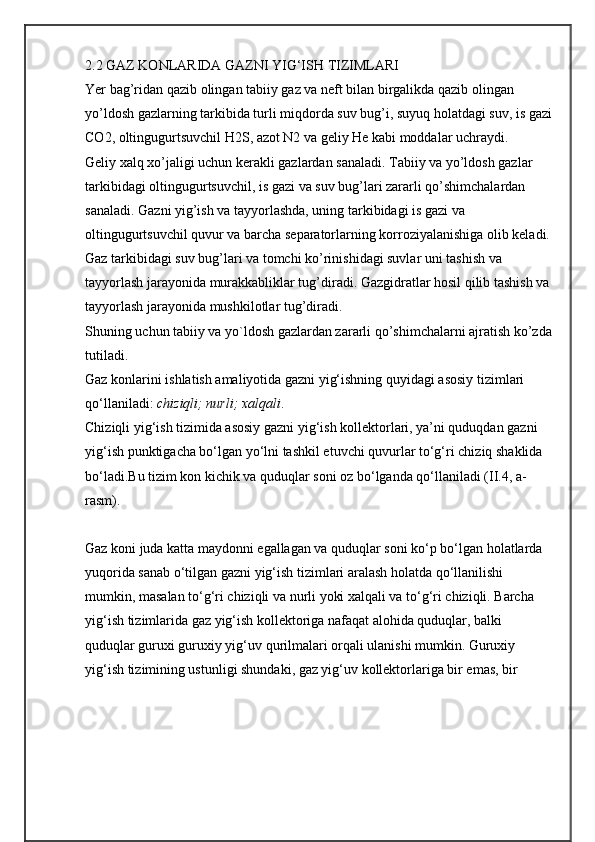 2.2 GAZ KONLARIDA GAZNI YIG‘ISH TIZIMLARI
Yer bag’ridan qazib olingan tabiiy gaz va neft bilan birgalikda qazib olingan 
yo’ldosh gazlarning tarkibida turli miqdorda suv bug’i, suyuq holatdagi suv, is gazi
CO2, oltingugurtsuvchil H2S, azot N2 va geliy He kabi moddalar uchraydi.
Geliy xalq xo’jaligi uchun kerakli gazlardan sanaladi. Tabiiy va yo’ldosh gazlar 
tarkibidagi oltingugurtsuvchil, is gazi va suv bug’lari zararli qo’shimchalardan 
sanaladi. Gazni yig’ish va tayyorlashda, uning tarkibidagi is gazi va 
oltingugurtsuvchil quvur va barcha separatorlarning korroziyalanishiga olib keladi.
Gaz tarkibidagi suv bug’lari va tomchi ko’rinishidagi suvlar uni tashish va 
tayyorlash jarayonida murakkabliklar tug’diradi. Gazgidratlar hosil qilib tashish va
tayyorlash jarayonida mushkilotlar tug’diradi.
Shuning uchun tabiiy va yo`ldosh gazlardan zararli qo’shimchalarni ajratish ko’zda
tutiladi.
Gaz konlarini ishlatish amaliyotida gazni yig‘ishning quyidagi asosiy tizimlari 
qo‘llaniladi:  chiziqli; nurli; xalqali .
Chiziqli yig‘ish tizimida asosiy gazni yig‘ish kollektorlari, ya’ni quduqdan gazni 
yig‘ish punktigacha bo‘lgan yo‘lni tashkil etuvchi quvurlar to‘g‘ri chiziq shaklida 
bo‘ladi.Bu tizim kon kichik va quduqlar soni oz bo‘lganda qo‘llaniladi (II.4, a-
rasm).
Gaz koni juda katta maydonni egallagan va quduqlar soni ko‘p bo‘lgan holatlarda 
yuqorida sanab o‘tilgan gazni yig‘ish tizimlari aralash holatda qo‘llanilishi 
mumkin, masalan to‘g‘ri chiziqli va nurli yoki xalqali va to‘g‘ri chiziqli. Barcha 
yig‘ish tizimlarida gaz yig‘ish kollektoriga nafaqat alohida quduqlar, balki 
quduqlar guruxi guruxiy yig‘uv qurilmalari orqali ulanishi mumkin. Guruxiy 
yig‘ish tizimining ustunligi shundaki, gaz yig‘uv kollektorlariga bir emas, bir  