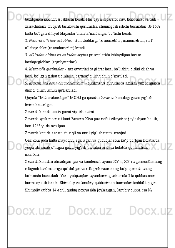 buzilganda ikkinchisi ishlashi kerak. Har qaysi separator suv, kondensat va turli 
zarrachalarni chiqarib tashlovchi qurilmalar, shuningdek ishchi bosimdan 10-15% 
katta bo‘lgan ehtiyot klapanlar bilan ta’minlangan bo‘lishi kerak.
2.  Nazorat o‘lchov asboblari.  Bu asboblarga termometrlar, manometrlar, sarf 
o‘lchagichlar (rasxodomerlar) kiradi.
3.  «O‘zidan oldin» va «o‘zidan keyin»  prinsiplarida ishlaydigan bosim 
boshqargichlari (regulyatorlari).
4.  Metanolli qurilmalar  - gaz quvurlarida gidrat hosil bo‘lishini oldini olish va 
hosil bo‘lgan gidrat tiqinlarini bartaraf qilish uchun o‘rnatiladi.
5.  Maxsus hid beruvchi moslamalar  - qurilma va quvurlarda sizilish yuz berganda 
darhol bilish uchun qo‘llaniladi.
Quyida “Muborakneftgaz” MCHJ ga qarashli Zevarda konidagi gazni yig‘ish 
tizimi keltirilgan. 
Zevarda konida tabiiy gazni yig‘ish tizimi
Zevarda gazkondensat koni Buxoro-Xiva gaz-neftli viloyatida joylashgan bo‘lib, 
kon 1968 yilda ochilgan.
Zevarda konida asosan chiziqli va nurli yig‘ish tizimi mavjud.
Gaz koni juda katta maydonni egallagan va quduqlar soni ko‘p bo‘lgan holatlarda 
yuqorida sanab o‘tilgan gazni yig‘ish tizimlari aralash holatda qo‘llanilishi 
mumkin. 
Zevarda konidan olinadigan gaz va kondensat uyumi X У -r,  ХУ -ru gorizontlarining
rifogenli tuzilmalariga qo’shilgan va rifogenli zaxiraning ko’p qismida uning 
ko’rinishi kuzatiladi. Yura yotqiziqlari uyumlarning ustilarida 2 ta qubbasimon 
burma ajralib turadi. Shimoliy va Janubiy qubbasimon burmadan tashkil topgan. 
Shimoliy qubba 14-sonli quduq noxiyasida joylashgan, Janubiy qubba esa №