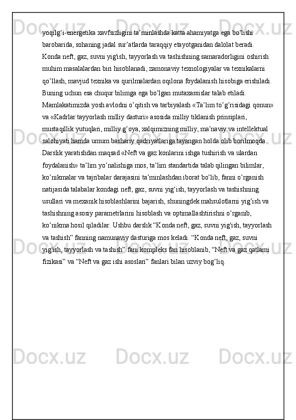 yoqilg‘i-energetika xavfsizligini ta’minlashda katta ahamiyatga ega bo‘lishi 
barobarida, sohaning jadal sur’atlarda taraqqiy etayotganidan dalolat beradi.
Konda neft, gaz, suvni yig'ish, tayyorlash va tashishning samaradorligini oshirish 
muhim masalalardan biri hisoblanadi, zamonaviy texnologiyalar va texnikalarni 
qo’llash, mavjud texnika va qurilmalardan oqilona foydalanish hisobiga erishiladi. 
Buning uchun esa chuqur bilimga ega bo’lgan mutaxassislar talab etiladi. 
Mamlakatimizda yosh avlodni o’qitish va tarbiyalash «Ta’lim to’g’risidagi qonun»
va «Kadrlar tayyorlash milliy dasturi» asosida milliy tiklanish prinsiplari, 
mustaqillik yutuqlari, milliy g’oya, xalqimizning milliy, ma’naviy va intellektual 
salohiyati hamda umum bashariy qadriyatlariga tayangan holda olib borilmoqda. 
Darslik yaratishdan mаqsаd «Neft va gaz konlarini ishga tushirish va ulardan 
foydalanish» tа’lim yo’nаlishigа mоs, tа’lim stаndаrtidа tаlаb qilingаn bilimlаr, 
ko’nikmаlаr vа tаjribаlаr dаrаjаsini tа’minlаshdаn iborat bo’lib, fanni o’rganish 
natijasida talabalar kondagi neft, gaz, suvni yig‘ish, tayyorlash va tashishning 
usullari va mexanik hisoblashlarini bajarish, shuningdek mahsulotlarni yig’ish va 
tashishning asosiy parametrlarini hisoblash va optimallashtirishni o’rganib, 
ko’nikma hosil qiladilar. Ushbu darslik “Konda neft, gaz, suvni yig'ish, tayyorlash 
va tashish” fanning namunaviy dasturiga mos keladi. “Konda neft, gaz, suvni 
yig'ish, tayyorlash va tashish” fani kompleks fan hisoblanib, “Neft va gaz qatlami 
fizikasi” va “Neft va gaz ishi asoslari” fanlari bilan uzviy bog’liq. 