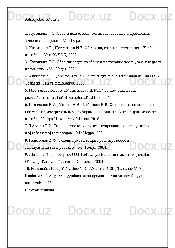 Adabiyotlar ro‘yxati
1.  Лутошкин Г.С. Сбор и подготовка нефти, газа и воды на промыслах. 
Учебник для вузов. - М.: Недра, 2005.
2.  Хафизов A.Р., Пестрецова Н.Б. Сбор и подготовка нефти и газа. Учебное 
пособие. - Уфа: ЮКОС, 2002.
3.  Лутошкин Г.С. Сборник задач по сбору и подготовке нефти, газа и воды на
промыслах. - М.: Недра, 2001.
4.  Akramov B.SH., Sidiqxujaev R.K. Neft va gaz quduqlarini ishlatish. Darslik. - 
Toshkent: Fan va texnologiya, 2002.
5.  N.R.Yusupbekov, B.I.Muhamedov, Sh.M.G‘ulomov Texnologik
jarayonlarni nazorat qilish va avtomatlashtirish 2012.
6.  Каличенко В.А., Уваров Н.В., Дойников В.В. Справочник инжинера по 
контрольно-измерительным приборам и автоматике. Учебнопрактическое 
пособие, Инфра-Инженерия, Москва 2016.
7.  Тугунов П.И. Типовые расчёты при проектировании и эксплуатации 
нефтебаз и нефтепроводов. - М.: Недра, 2004.
8.  Новоселов В.Ф. Типовые расчеты при проектировании и
эксплуатации газопроводов. - М.: Недра, 2004.
9.  Akramov B.SH., Xayitov O.G. Neft va gaz konlarini mashina va jixozlari. 
O‘quv qo‘llanma. - Toshkent: O’qituvchi, 2004.
10.  Maxmudov N.N., Yuldashev T.R., Akramov B.Sh., Tursunov M.A.,
Konlarda neft va gazni tayyorlash texnologiyasi. – “Fan va texnologiya”
nashriyoti, 2015.
Elektron resurslar 