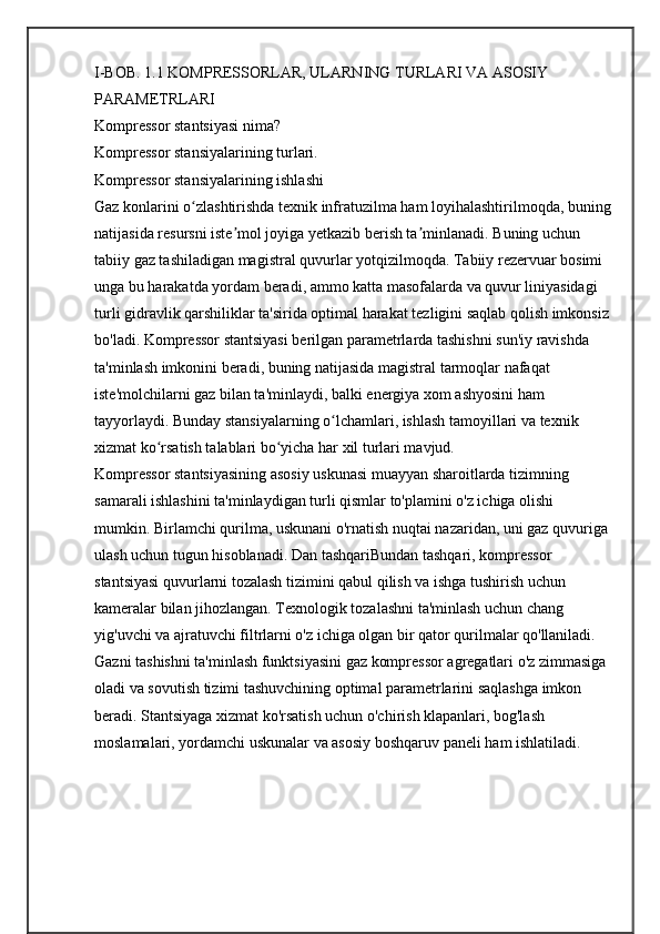 I-BOB. 1.1 KOMPRЕSSORLAR, ULARNING TURLARI VA ASOSIY 
PARAMЕTRLARI
Kompressor stantsiyasi nima?
Kompressor stansiyalarining turlari.
Kompressor stansiyalarining ishlashi
Gaz konlarini o zlashtirishda texnik infratuzilma ham loyihalashtirilmoqda, buningʻ
natijasida resursni iste mol joyiga yetkazib berish ta minlanadi. Buning uchun 	
ʼ ʼ
tabiiy gaz tashiladigan magistral quvurlar yotqizilmoqda. Tabiiy rezervuar bosimi 
unga bu harakatda yordam beradi, ammo katta masofalarda va quvur liniyasidagi 
turli gidravlik qarshiliklar ta'sirida optimal harakat tezligini saqlab qolish imkonsiz 
bo'ladi. Kompressor stantsiyasi berilgan parametrlarda tashishni sun'iy ravishda 
ta'minlash imkonini beradi, buning natijasida magistral tarmoqlar nafaqat 
iste'molchilarni gaz bilan ta'minlaydi, balki energiya xom ashyosini ham 
tayyorlaydi. Bunday stansiyalarning o lchamlari, ishlash tamoyillari va texnik 	
ʻ
xizmat ko rsatish talablari bo yicha har xil turlari mavjud. 	
ʻ ʻ
Kompressor stantsiyasining asosiy uskunasi muayyan sharoitlarda tizimning 
samarali ishlashini ta'minlaydigan turli qismlar to'plamini o'z ichiga olishi 
mumkin. Birlamchi qurilma, uskunani o'rnatish nuqtai nazaridan, uni gaz quvuriga 
ulash uchun tugun hisoblanadi. Dan tashqariBundan tashqari, kompressor 
stantsiyasi quvurlarni tozalash tizimini qabul qilish va ishga tushirish uchun 
kameralar bilan jihozlangan. Texnologik tozalashni ta'minlash uchun chang 
yig'uvchi va ajratuvchi filtrlarni o'z ichiga olgan bir qator qurilmalar qo'llaniladi. 
Gazni tashishni ta'minlash funktsiyasini gaz kompressor agregatlari o'z zimmasiga 
oladi va sovutish tizimi tashuvchining optimal parametrlarini saqlashga imkon 
beradi. Stantsiyaga xizmat ko'rsatish uchun o'chirish klapanlari, bog'lash 
moslamalari, yordamchi uskunalar va asosiy boshqaruv paneli ham ishlatiladi.  