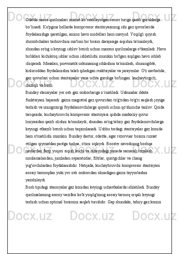 Odatda nasos qurilmalari xizmat ko rsatilayotgan resurs turiga qarab guruhlarga ʻ
bo linadi. Ko'pgina hollarda kompressor stantsiyasining ishi gaz quvurlarida 	
ʻ
foydalanishga qaratilgan, ammo havo modellari ham mavjud. Yoqilg'i quyish 
shoxobchalari tashuvchini ma'lum bir bosim darajasiga siqishni ta'minlaydi, 
shundan so'ng u keyingi ishlov berish uchun maxsus qurilmalarga o'tkaziladi. Havo
birliklari kichikroq ishlar uchun ishlatilishi mumkin bo'lgan siqilgan havo ishlab 
chiqaradi. Masalan, pnevmatik uskunaning ishlashini ta'minlash, shuningdek, 
kisloroddan foydalanishni talab qiladigan reaktsiyalar va jarayonlar. O'z navbatida,
gaz quvurlari uchun stantsiyalar yana uchta guruhga bo'lingan: kuchaytirgich, 
chiziqli va bosh.
Bunday stansiyalar yer osti gaz omborlariga o rnatiladi. Uskunalar ikkita 	
ʻ
funktsiyani bajaradi: gazni magistral gaz quvuridan to'g'ridan-to'g'ri saqlash joyiga 
tashish va uningoxirgi foydalanuvchilarga quyish uchun qo'shimcha tanlov. Qoida 
tariqasida, kuchaytiruvchi kompressor stantsiyasi qishda markaziy quvur 
liniyasidan qazib olishni ta'minlaydi, shundan so'ng tabiiy gaz foydalanuvchilarga 
keyingi etkazib berish uchun taqsimlanadi. Ushbu turdagi stantsiyalar gaz konida 
ham o'rnatilishi mumkin. Bunday dastur, odatda, agar rezervuar bosimi ruxsat 
etilgan qiymatdan pastga tushsa, o'zini oqlaydi. Booster zavodining boshqa 
navlardan farqi yuqori siqish kuchi va dizayndagi yanada samarali tozalash 
moslamalaridan, jumladan separatorlar, filtrlar, quritgichlar va chang 
yig'uvchilardan foydalanishdir. Natijada, kuchaytiruvchi kompressor stantsiyasi 
asosiy tarmoqdan yoki yer osti omboridan olinadigan gazni tayyorlashni 
yaxshilaydi.
Bosh tipidagi stansiyalar gaz konidan keyingi uchastkalarda ishlatiladi. Bunday 
qurilmalarning asosiy vazifasi ko'k yoqilg'ining asosiy tarmoq orqali keyingi 
tashish uchun optimal bosimini saqlab turishdir. Gap shundaki, tabiiy gaz konini  