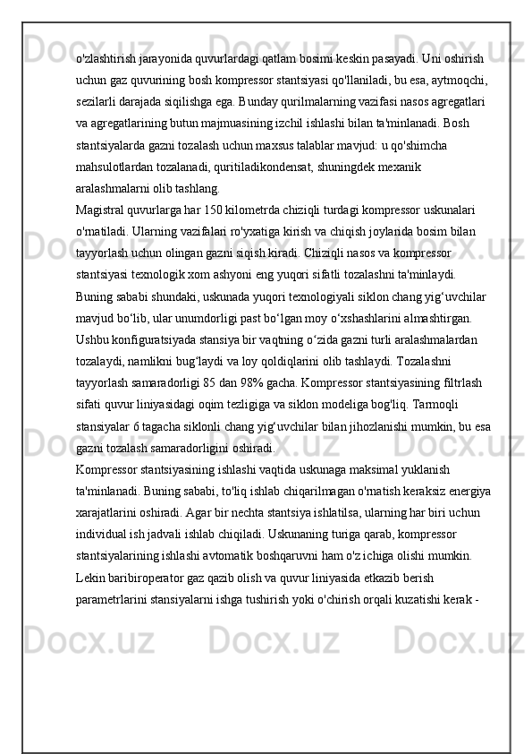o'zlashtirish jarayonida quvurlardagi qatlam bosimi keskin pasayadi. Uni oshirish 
uchun gaz quvurining bosh kompressor stantsiyasi qo'llaniladi, bu esa, aytmoqchi, 
sezilarli darajada siqilishga ega. Bunday qurilmalarning vazifasi nasos agregatlari 
va agregatlarining butun majmuasining izchil ishlashi bilan ta'minlanadi. Bosh 
stantsiyalarda gazni tozalash uchun maxsus talablar mavjud: u qo'shimcha 
mahsulotlardan tozalanadi, quritiladikondensat, shuningdek mexanik 
aralashmalarni olib tashlang.
Magistral quvurlarga har 150 kilometrda chiziqli turdagi kompressor uskunalari 
o'rnatiladi. Ularning vazifalari ro'yxatiga kirish va chiqish joylarida bosim bilan 
tayyorlash uchun olingan gazni siqish kiradi. Chiziqli nasos va kompressor 
stantsiyasi texnologik xom ashyoni eng yuqori sifatli tozalashni ta'minlaydi. 
Buning sababi shundaki, uskunada yuqori texnologiyali siklon chang yig‘uvchilar 
mavjud bo‘lib, ular unumdorligi past bo‘lgan moy o‘xshashlarini almashtirgan.
Ushbu konfiguratsiyada stansiya bir vaqtning o zida gazni turli aralashmalardan ʻ
tozalaydi, namlikni bug laydi va loy qoldiqlarini olib tashlaydi. Tozalashni 	
ʻ
tayyorlash samaradorligi 85 dan 98% gacha. Kompressor stantsiyasining filtrlash 
sifati quvur liniyasidagi oqim tezligiga va siklon modeliga bog'liq. Tarmoqli 
stansiyalar 6 tagacha siklonli chang yig‘uvchilar bilan jihozlanishi mumkin, bu esa 
gazni tozalash samaradorligini oshiradi.
Kompressor stantsiyasining ishlashi vaqtida uskunaga maksimal yuklanish 
ta'minlanadi. Buning sababi, to'liq ishlab chiqarilmagan o'rnatish keraksiz energiya
xarajatlarini oshiradi. Agar bir nechta stantsiya ishlatilsa, ularning har biri uchun 
individual ish jadvali ishlab chiqiladi. Uskunaning turiga qarab, kompressor 
stantsiyalarining ishlashi avtomatik boshqaruvni ham o'z ichiga olishi mumkin. 
Lekin baribiroperator gaz qazib olish va quvur liniyasida etkazib berish 
parametrlarini stansiyalarni ishga tushirish yoki o'chirish orqali kuzatishi kerak -  