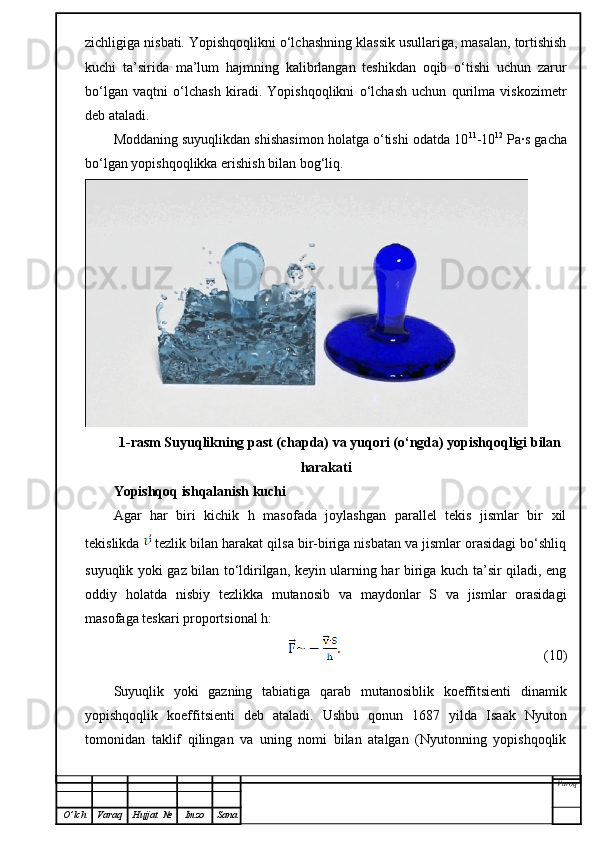 zichligiga nisbati. Yopishqoqlikni o‘lchashning klassik usullariga, masalan, tortishish
kuchi   ta’sirida   ma’lum   hajmning   kalibrlangan   teshikdan   oqib   o‘tishi   uchun   zarur
bo‘lgan   vaqtni   o‘lchash   kiradi.   Yopishqoqlikni   o‘lchash   uchun   qurilma   viskozimetr
deb ataladi.
Moddaning suyuqlikdan shishasimon holatga o‘tishi odatda 10 11
-10 12
 Pa·s gacha
bo‘lgan yopishqoqlikka erishish bilan bog‘liq.
1-rasm Suyuqlikning past (chapda) va yuqori (o‘ngda) yopishqoqligi bilan
harakati
Yopishqoq ishqalanish kuchi
Agar   har   biri   kichik   h   masofada   joylashgan   parallel   tekis   jismlar   bir   xil
tekislikda    tezlik bilan harakat qilsa bir-biriga nisbatan va jismlar orasidagi bo‘shliq
suyuqlik yoki gaz bilan to‘ldirilgan, keyin ularning har biriga kuch ta’sir qiladi, eng
oddiy   holatda   nisbiy   tezlikka   mutanosib   va   maydonlar   S   va   jismlar   orasidagi
masofaga teskari proportsional h:
(10)
Suyuqlik   yoki   gazning   tabiatiga   qarab   mutanosiblik   koeffitsienti   dinamik
yopishqoqlik   koeffitsienti   deb   ataladi.   Ushbu   qonun   1687   yilda   Isaak   Nyuton
tomonidan   taklif   qilingan   va   uning   nomi   bilan   atalgan   (Nyutonning   yopishqoqlik
Varoq
O ’ lch Varaq Hujjat   № Imzo Sana 
