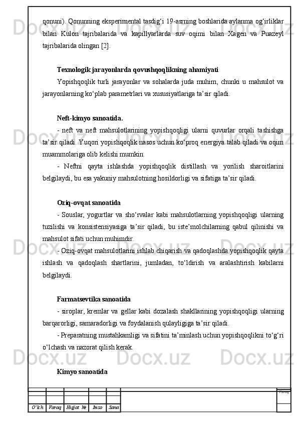 qonuni). Qonunning eksperimental tasdig‘i 19-asrning boshlarida aylanma og‘irliklar
bilan   Kulon   tajribalarida   va   kapillyarlarda   suv   oqimi   bilan   Xagen   va   Puazeyl
tajribalarida olingan [2].
Texnologik jarayonlarda qovushqoqlikning ahamiyati
Yopishqoqlik   turli   jarayonlar   va   sohalarda   juda   muhim,   chunki   u   mahsulot   va
jarayonlarning ko‘plab parametrlari va xususiyatlariga ta’sir qiladi.
Neft-kimyo sanoatida.
-   neft   va   neft   mahsulotlarining   yopishqoqligi   ularni   quvurlar   orqali   tashishga
ta’sir qiladi. Yuqori yopishqoqlik nasos uchun ko‘proq energiya talab qiladi va oqim
muammolariga olib kelishi mumkin.
-   Neftni   qayta   ishlashda   yopishqoqlik   distillash   va   yorilish   sharoitlarini
belgilaydi, bu esa yakuniy mahsulotning hosildorligi va sifatiga ta’sir qiladi.
Oziq-ovqat sanoatida
-   Souslar,   yogurtlar   va   sho‘rvalar   kabi   mahsulotlarning   yopishqoqligi   ularning
tuzilishi   va   konsistensiyasiga   ta’sir   qiladi,   bu   iste’molchilarning   qabul   qilinishi   va
mahsulot sifati uchun muhimdir.
- Oziq-ovqat mahsulotlarini ishlab chiqarish va qadoqlashda yopishqoqlik qayta
ishlash   va   qadoqlash   shartlarini,   jumladan,   to‘ldirish   va   aralashtirish   kabilarni
belgilaydi.
Farmatsevtika sanoatida
- siroplar, kremlar  va  gellar  kabi  dozalash  shakllarining yopishqoqligi  ularning
barqarorligi, samaradorligi va foydalanish qulayligiga ta’sir qiladi.
- Preparatning mustahkamligi va sifatini ta’minlash uchun yopishqoqlikni to‘g‘ri
o‘lchash va nazorat qilish kerak.
Kimyo sanoatida
Varoq
O ’ lch Varaq Hujjat   № Imzo Sana 