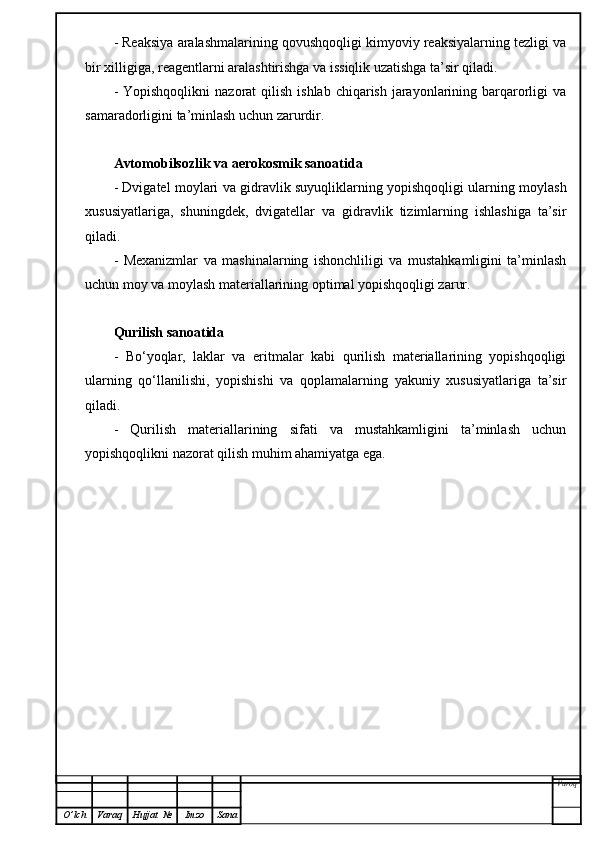 - Reaksiya aralashmalarining qovushqoqligi kimyoviy reaksiyalarning tezligi va
bir xilligiga, reagentlarni aralashtirishga va issiqlik uzatishga ta’sir qiladi.
-  Yopishqoqlikni   nazorat  qilish  ishlab  chiqarish  jarayonlarining barqarorligi   va
samaradorligini ta’minlash uchun zarurdir.
Avtomobilsozlik va aerokosmik sanoatida
- Dvigatel moylari va gidravlik suyuqliklarning yopishqoqligi ularning moylash
xususiyatlariga,   shuningdek,   dvigatellar   va   gidravlik   tizimlarning   ishlashiga   ta’sir
qiladi.
-   Mexanizmlar   va   mashinalarning   ishonchliligi   va   mustahkamligini   ta’minlash
uchun moy va moylash materiallarining optimal yopishqoqligi zarur.
Qurilish sanoatida
-   Bo‘yoqlar,   laklar   va   eritmalar   kabi   qurilish   materiallarining   yopishqoqligi
ularning   qo‘llanilishi,   yopishishi   va   qoplamalarning   yakuniy   xususiyatlariga   ta’sir
qiladi.
-   Qurilish   materiallarining   sifati   va   mustahkamligini   ta’minlash   uchun
yopishqoqlikni nazorat qilish muhim ahamiyatga ega.
Varoq
O ’ lch Varaq Hujjat   № Imzo Sana 